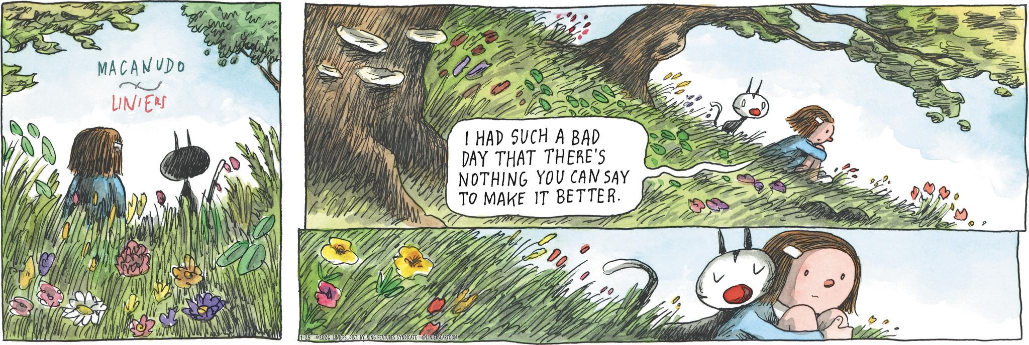 Child OCR: MACANUDO LINIERS I HAD SUCH A BAD DAY THAT THERE'S NOTHING YOU CAN SAY TO MAKE IT BETTER. 1-25 2026 LINIERSDIST. BY KING FEATURES SYNDICATE LINIERS CARTOON MACANUDO LINIERS I HAD SUCH A BAD DAY THAT THERE'S NOTHING YOU CAN SAY TO MAKE IT BETTER . 1-25 2026 LINIERSDIST . BY KING FEATURES SYNDICATE LINIERS CARTOON