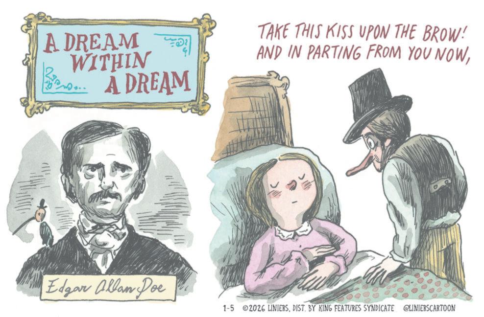 Fiction OCR: ADREAM WITHIN A DREAM TAKE THIS KISS UPON THE BROW! AND IN PARTING FROM YOU NOWEdgar Allan Poe 1-5 2026 LINIERSDIST. BY KING FEATURES SYNDICATE @LINIERSCARTOON ADREAM WITHIN A DREAM TAKE THIS KISS UPON THE BROW ! AND IN PARTING FROM YOU NOWEdgar Allan Poe 1-5 2026 LINIERSDIST . BY KING FEATURES SYNDICATE @LINIERSCARTOON