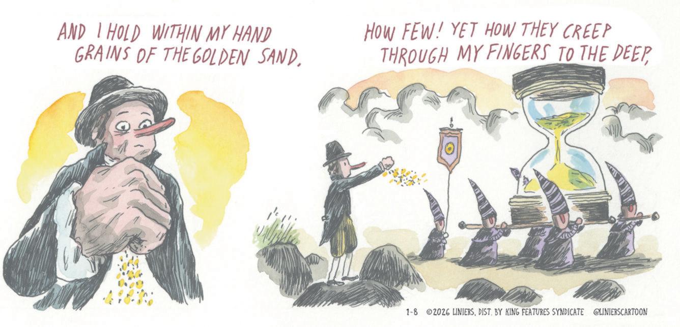 Fiction OCR: AND I HOLD WITHIN MY HAND GRAINS OF THE GOLDEN SAND. HOW FEW! YET HOW THEY CREEP THROUGH MY FINGERS TO THE DEEPDIST. BY KING FEATURES SYNDICATE @LINIERSCARTOON AND I HOLD WITHIN MY HAND GRAINS OF THE GOLDEN SAND . HOW FEW ! YET HOW THEY CREEP THROUGH MY FINGERS TO THE DEEP1-8 2026 LINIERSDIST . BY KING FEATURES SYNDICATE @LINIERSCARTOON