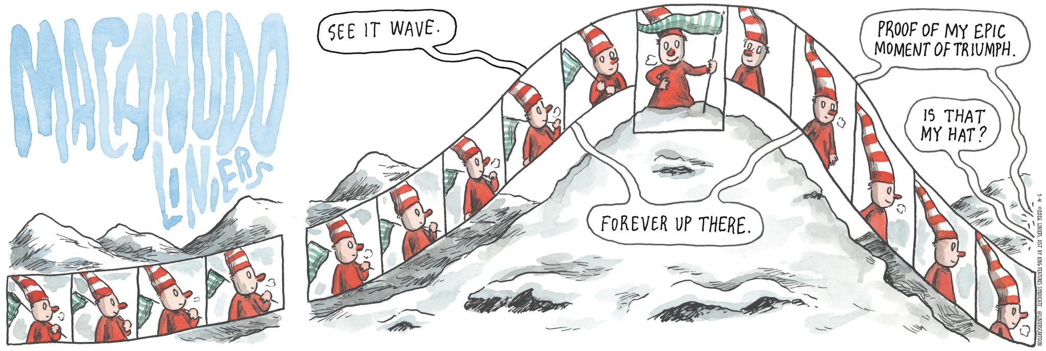 Sketch OCR: MACINUDO SEE IT WAVE. FOREVER UP THERE. PROOF OF MY EPIC MOMENT OF TRIUMPH. IS THAT MY HAT? 1-402026 LINIERSDIST. BY KING FEATURES SYNDICATE @LINIERSCARTOON MACINUDO SEE IT WAVE . FOREVER UP THERE . PROOF OF MY EPIC MOMENT OF TRIUMPH . IS THAT MY HAT ? 1-402026 LINIERSDIST . BY KING FEATURES SYNDICATE @LINIERSCARTOON