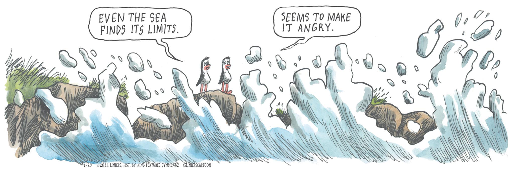 Graphics OCR: EVEN THE SEA FINDS ITS LIMITS. SEEMS TO MAKE IT ANGRY. 0 1-29 2026 LINIERSDIST. BY KING FEATURES SYNDICATE LINIERSCARTOON EVEN THE SEA FINDS ITS LIMITS . SEEMS TO MAKE IT ANGRY . 0 1-29 2026 LINIERSDIST . BY KING FEATURES SYNDICATE LINIERSCARTOON