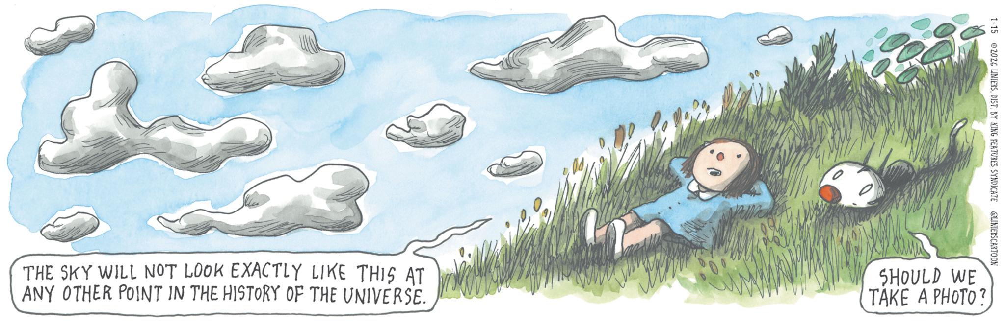 Fiction OCR: 1-15 2026 LINIERSDIST. BY KING FEATURES SYNDICATE @LINIERSCARTOON THE SKY WILL NOT LOOK EXACTLY LIKE THIS AT ANY OTHER POINT IN THE HISTORY OF THE UNIVERSE. SHOULD WE TAKE A PHOTO? 1-15 2026 LINIERSDIST . BY KING FEATURES SYNDICATE @LINIERSCARTOON THE SKY WILL NOT LOOK EXACTLY LIKE THIS AT ANY OTHER POINT IN THE HISTORY OF THE UNIVERSE . SHOULD WE TAKE A PHOTO ?