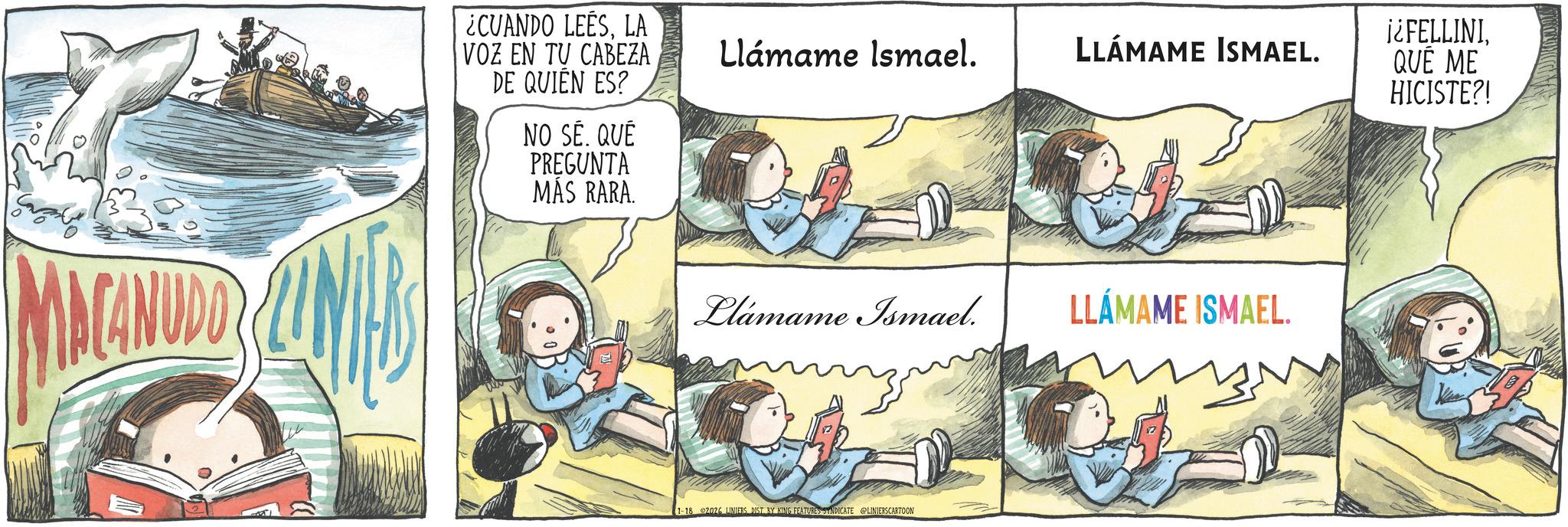 Animation OCR: MACANUDO ¿CUANDO LEESLA VOZ EN TU CABEZA DE QUIÉN ES? NO SÉ. QUÉ PREGUNTA MÁS RARA. Llámame Ismael. LLÁMAME ISMAEL. Llámame Ismael. LLÁMAME ISMAEL. 1-18 2026 LINIERS DIST BY KING FEATURES SYNDICATE LINIERSCARTOON ¡¿FELLINIQUÉ ME HICISTE?! MACANUDO ¿ CUANDO LEESLA VOZ EN TU CABEZA DE QUIÉN ES ? NO SÉ . QUÉ PREGUNTA MÁS RARA . Llámame Ismael . LLÁMAME ISMAEL . Llámame Ismael . LLÁMAME ISMAEL . 1-18 2026 LINIERS DIST BY KING FEATURES SYNDICATE LINIERSCARTOON ¡ ¿ FELLINIQUÉ ME HICISTE ?!