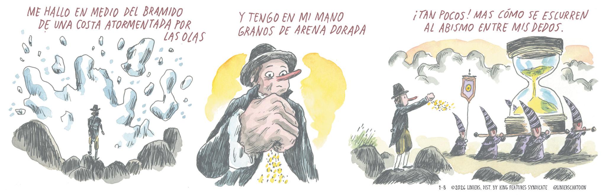 Animated cartoon OCR: ME HALLO EN MEDIO DEL BRAMIDO DE UNA COSTA ATORMENTADA POR LAS OLAS Y TENGO EN MI MANO GRANOS DE ARENA DORADA ¡TAN POCOS! MAS COMO SE ESCURREN AL ABISMO ENTRE MIS DEDOS. 1-8 2026 LINIERSDIST. BY KING FEATURES SYNDICATE @LINIERSCARTOON ME HALLO EN MEDIO DEL BRAMIDO DE UNA COSTA ATORMENTADA POR LAS OLAS Y TENGO EN MI MANO GRANOS DE ARENA DORADA ¡ TAN POCOS ! MAS COMO SE ESCURREN AL ABISMO ENTRE MIS DEDOS . 1-8 2026 LINIERSDIST . BY KING FEATURES SYNDICATE @LINIERSCARTOON