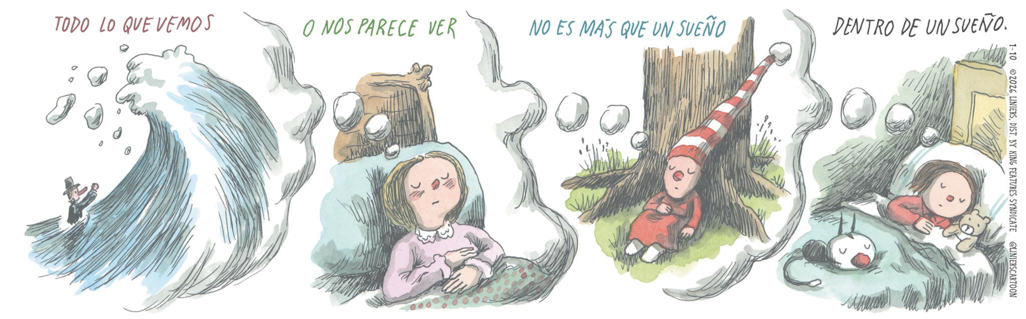 Animated cartoon OCR: TODO LO QUE VEMOS O NOS PARECE VER NO ES MAS QUE UN SUEÑO DENTRO DE UN SUEÑO. 1-10 2026 LINIERSDIST. BY KING FEATURES SYNDICATE CLINIERSCARTOON TODO LO QUE VEMOS O NOS PARECE VER NO ES MAS QUE UN SUEÑO DENTRO DE UN SUEÑO . 1-10 2026 LINIERSDIST . BY KING FEATURES SYNDICATE CLINIERSCARTOON