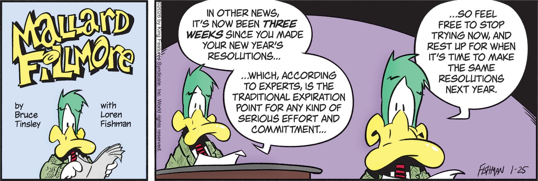 Comic book OCR: IN OTHER NEWSIT'S NOW BEEN THREE WEEKS SINCE YOU MADE YOUR NEW YEAR'S RESOLUTIONS... ...WHICHACCORDING TO EXPERTSIS THE TRADITIONAL EXPIRATION POINT FOR ANY KIND OF SERIOUS EFFORT AND COMMITTMENT... ...SO FEEL FREE TO STOP TRYING NOWAND REST UP FOR WHEN IT'S TIME TO MAKE THE SAME RESOLUTIONS NEXT YEAR. ©2026 by King Features SyndicateInc. World rights reserved. Mallard FRAMORE by Bruce Tinsley with Loren Fishman FISHMAN 1-25 IN OTHER NEWSIT'S NOW BEEN THREE WEEKS SINCE YOU MADE YOUR NEW YEAR'S RESOLUTIONS ... ... WHICHACCORDING TO EXPERTSIS THE TRADITIONAL EXPIRATION POINT FOR ANY KIND OF SERIOUS EFFORT AND COMMITTMENT ... ... SO FEEL FREE TO STOP TRYING NOWAND REST UP FOR WHEN IT'S TIME TO MAKE THE SAME RESOLUTIONS NEXT YEAR . © 2026 by King Features SyndicateInc. World rights reserved . Mallard FRAMORE by Bruce Tinsley with Loren Fishman FISHMAN 1-25