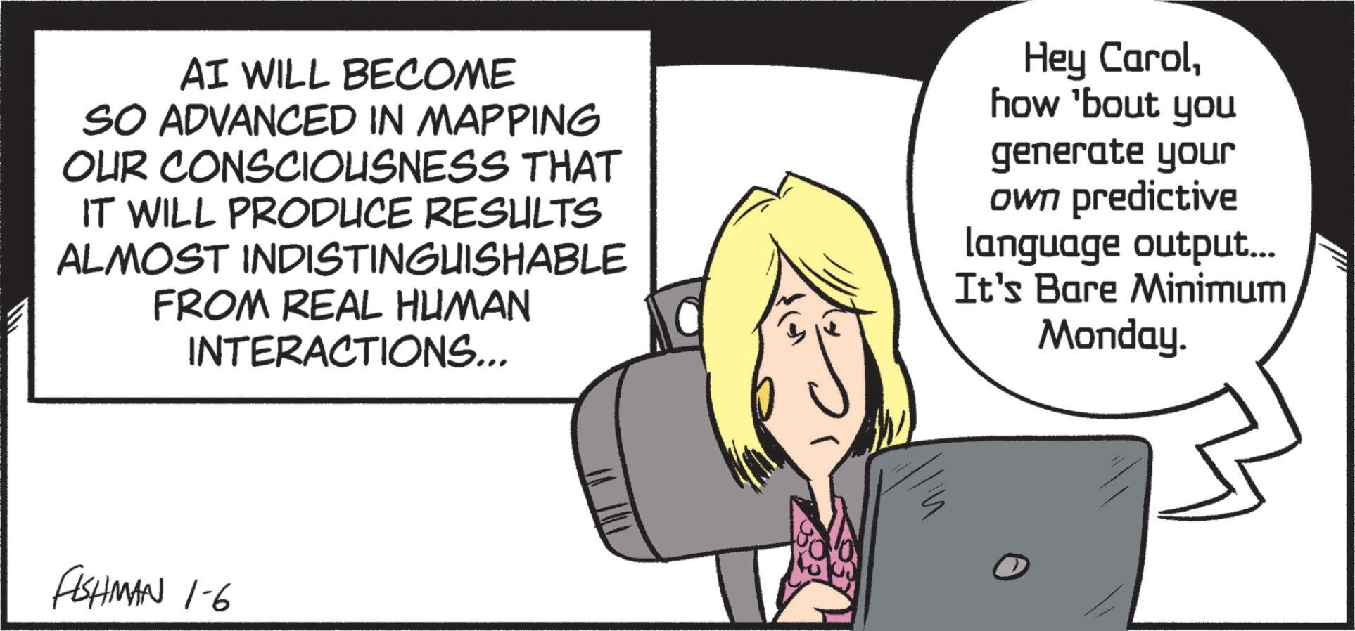 Animated cartoon OCR: AI WILL BECOME SO ADVANCED IN MAPPING OUR CONSCIOUSNESS THAT IT WILL PRODUCE RESULTS ALMOST INDISTINGUISHABLE FROM REAL HUMAN INTERACTIONS... Hey Carolhow 'bout you generate your own predictive language output... It's Bare Minimum Monday. FISHMAN 1-6 AI WILL BECOME SO ADVANCED IN MAPPING OUR CONSCIOUSNESS THAT IT WILL PRODUCE RESULTS ALMOST INDISTINGUISHABLE FROM REAL HUMAN INTERACTIONS ... Hey Carolhow ' bout you generate your own predictive language output ... It's Bare Minimum Monday . FISHMAN 1-6