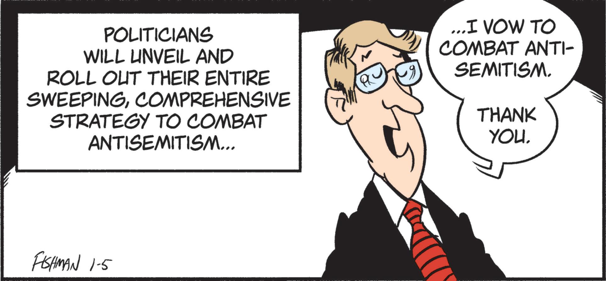 Businessperson OCR: POLITICIANS WILL UNVEIL AND ROLL OUT THEIR ENTIRE SWEEPINGCOMPREHENSIVE STRATEGY TO COMBAT ANTISEMITISM... ...I VOW TO COMBAT ANTI- SEMITISM. THANK YOU. FISHMAN 1-5 POLITICIANS WILL UNVEIL AND ROLL OUT THEIR ENTIRE SWEEPINGCOMPREHENSIVE STRATEGY TO COMBAT ANTISEMITISM ... ... I VOW TO COMBAT ANTI- SEMITISM . THANK YOU . FISHMAN 1-5
