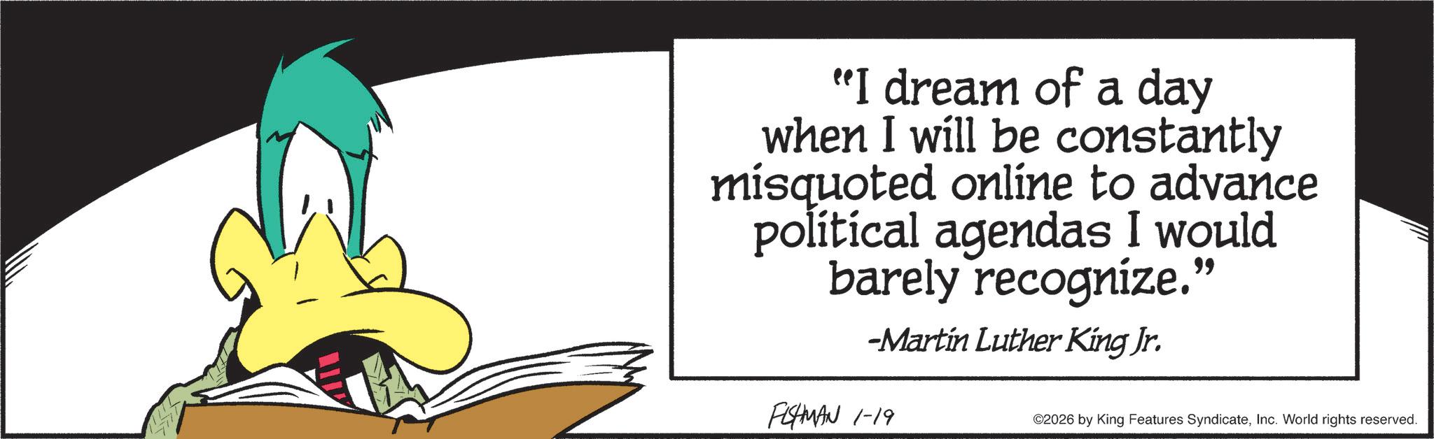 Fictional character OCR: "I dream of a day when I will be constantly misquoted online to advance polítical agendas I would barely recognize." -Martin Luther King Jr. FISHMAN 1-19 ©2026 by King Features SyndicateInc. World rights reserved. " I dream of a day when I will be constantly misquoted online to advance polítical agendas I would barely recognize . " -Martin Luther King Jr. FISHMAN 1-19 © 2026 by King Features SyndicateInc. World rights reserved .