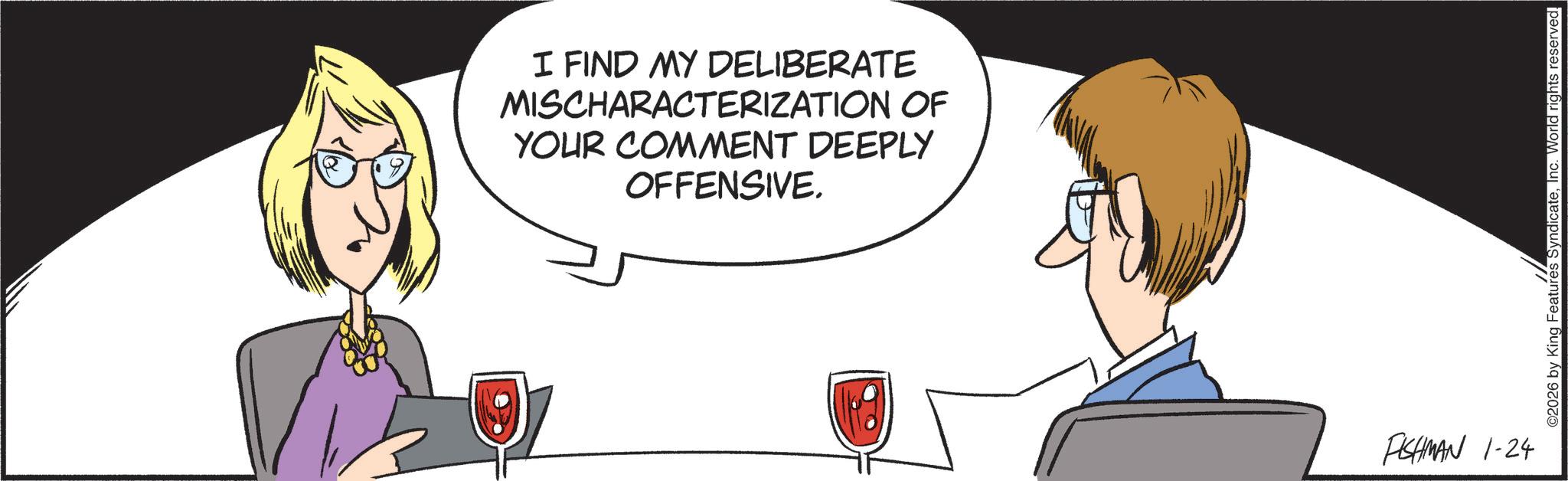Animated cartoon OCR: I FIND MY DELIBERATE MISCHARACTERIZATION OF YOUR COMMENT DEEPLY OFFENSIVE. FISHMAN 1-24 ©2026 by King Features SyndicateInc. World rights reserved. I FIND MY DELIBERATE MISCHARACTERIZATION OF YOUR COMMENT DEEPLY OFFENSIVE . FISHMAN 1-24 © 2026 by King Features SyndicateInc. World rights reserved .