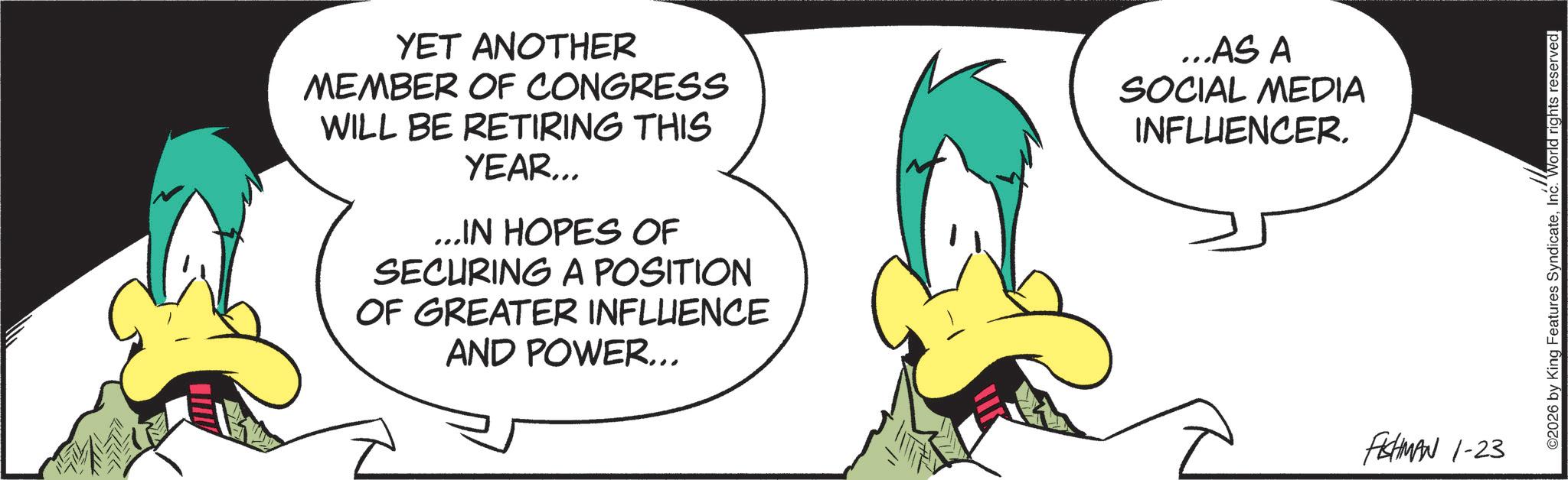 Comics OCR: YET ANOTHER MEMBER OF CONGRESS WILL BE RETIRING THIS YEAR... ...IN HOPES OF SECURING A POSITION OF GREATER INFLUENCE AND POWER... ...AS A SOCIAL MEDIA INFLUENCER. FISHMAN 1-23 ©2026 by King Features SyndicateInc. World rights reserved. YET ANOTHER MEMBER OF CONGRESS WILL BE RETIRING THIS YEAR ... ... IN HOPES OF SECURING A POSITION OF GREATER INFLUENCE AND POWER ... ... AS A SOCIAL MEDIA INFLUENCER . FISHMAN 1-23 © 2026 by King Features SyndicateInc. World rights reserved .