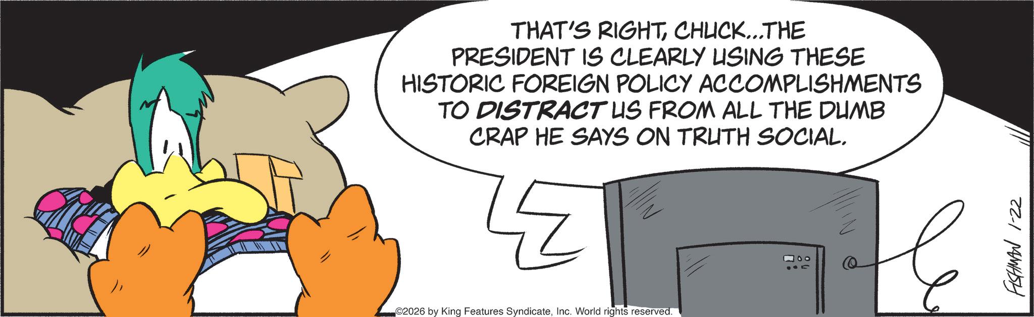 Graphic design OCR: THAT'S RIGHTCHUCK...THE PRESIDENT IS CLEARLY USING THESE HISTORIC FOREIGN POLICY ACCOMPLISHMENTS TO DISTRACT US FROM ALL THE DUMB CRAP HE SAYS ON TRUTH SOCIAL. ©2026 by King Features SyndicateInc. World rights reserved. FISHMAN 1-22 THAT'S RIGHTCHUCK ... THE PRESIDENT IS CLEARLY USING THESE HISTORIC FOREIGN POLICY ACCOMPLISHMENTS TO DISTRACT US FROM ALL THE DUMB CRAP HE SAYS ON TRUTH SOCIAL . © 2026 by King Features SyndicateInc. World rights reserved . FISHMAN 1-22