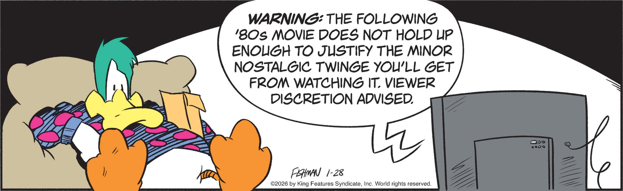 Graphic design OCR: WARNING: THE FOLLOWING '80S MOVIE DOES NOT HOLD UP ENOUGH TO JUSTIFY THE MINOR NOSTALGIC TWINGE YOU'LL GET FROM WATCHING IT. VIEWER DISCRETION ADVISED. FEHMAN 1-28 ©2026 by King Features SyndicateInc. World rights reserved. 100 0008 WARNING : THE FOLLOWING ' 80S MOVIE DOES NOT HOLD UP ENOUGH TO JUSTIFY THE MINOR NOSTALGIC TWINGE YOU'LL GET FROM WATCHING IT . VIEWER DISCRETION ADVISED . FEHMAN 1-28 © 2026 by King Features SyndicateInc. World rights reserved . 100 0008