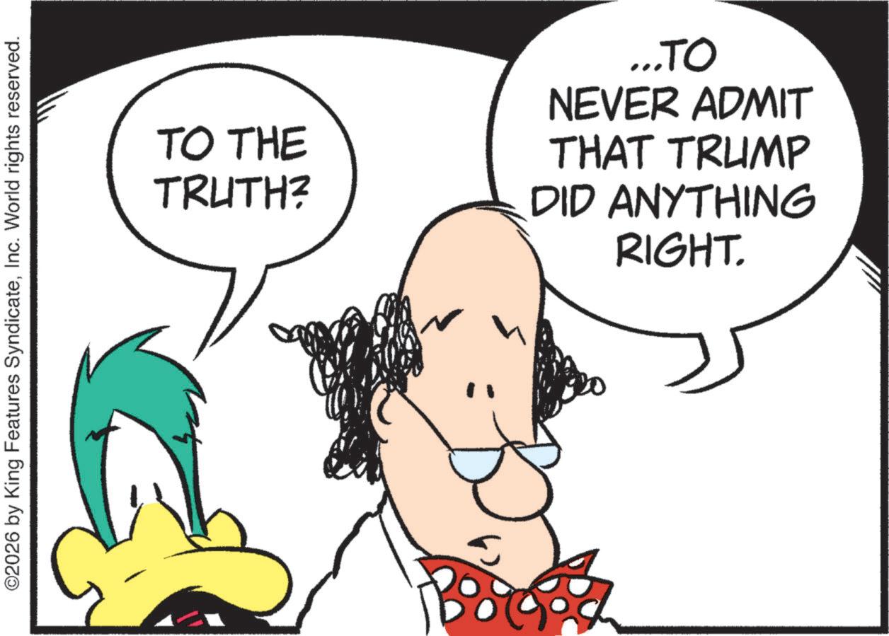 Fictional character OCR: ©2026 by King Features SyndicateInc. World rights reserved. TO THE TRUTH? ...TO NEVER ADMIT THAT TRUMP DID ANYTHING RIGHT. © 2026 by King Features SyndicateInc. World rights reserved . TO THE TRUTH ? ... TO NEVER ADMIT THAT TRUMP DID ANYTHING RIGHT .