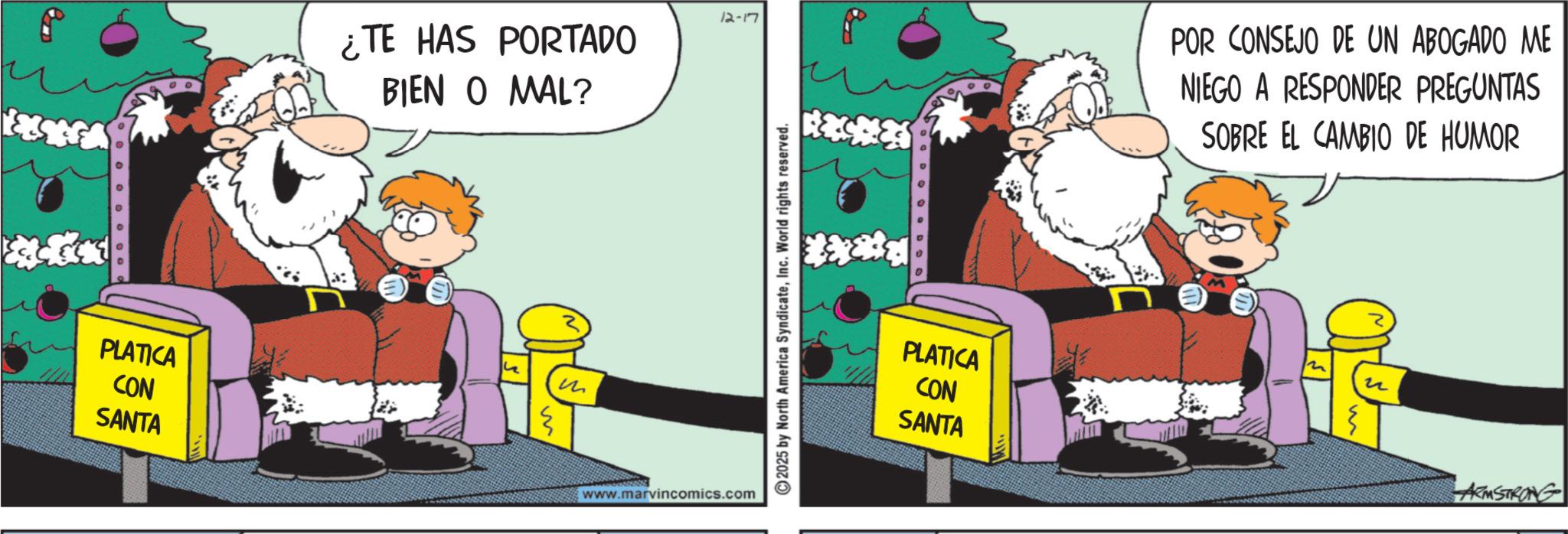 Graphics OCR: PLATICA CON SANTA ¿TE HAS PORTADO BIEN O MAL? M m 12-17 2025 by North America SyndicateInc. World rights reserved. www.marvincomics.com PLATICA CON SANTA POR CONSEJO DE UN ABOGADO ME NIEGO A RESPONDER PREGUNTAS SOBRE EL CAMBIO DE HUMOR ? ? ARMSTRONG PLATICA CON SANTA ¿ TE HAS PORTADO BIEN O MAL ? M m 12-17 2025 by North America SyndicateInc. World rights reserved . www.marvincomics.com PLATICA CON SANTA POR CONSEJO DE UN ABOGADO ME NIEGO A RESPONDER PREGUNTAS SOBRE EL CAMBIO DE HUMOR ? ? ARMSTRONG