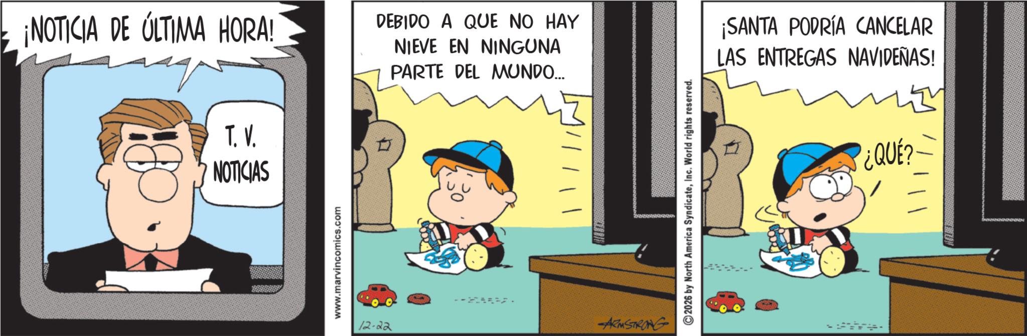 Conversation OCR: ¡NOTICIA DE ÚLTIMA HORA! T. V. NOTICIAS www.marvincomics.com DEBIDO A QUE NO HAY NIEVE EN NINGUNA PARTE DEL MUNDO... 12-22 ARMSTRONG ©2026 by North America SyndicateInc. World rights reserved. ¡SANTA PODRÍA CANCELAR LAS ENTREGAS NAVIDEÑAS! ¿QUÉ?· ¡ NOTICIA DE ÚLTIMA HORA ! T. V. NOTICIAS www.marvincomics.com DEBIDO A QUE NO HAY NIEVE EN NINGUNA PARTE DEL MUNDO ... 12-22 ARMSTRONG © 2026 by North America SyndicateInc. World rights reserved . ¡ SANTA PODRÍA CANCELAR LAS ENTREGAS NAVIDEÑAS ! ¿ QUÉ ? ·