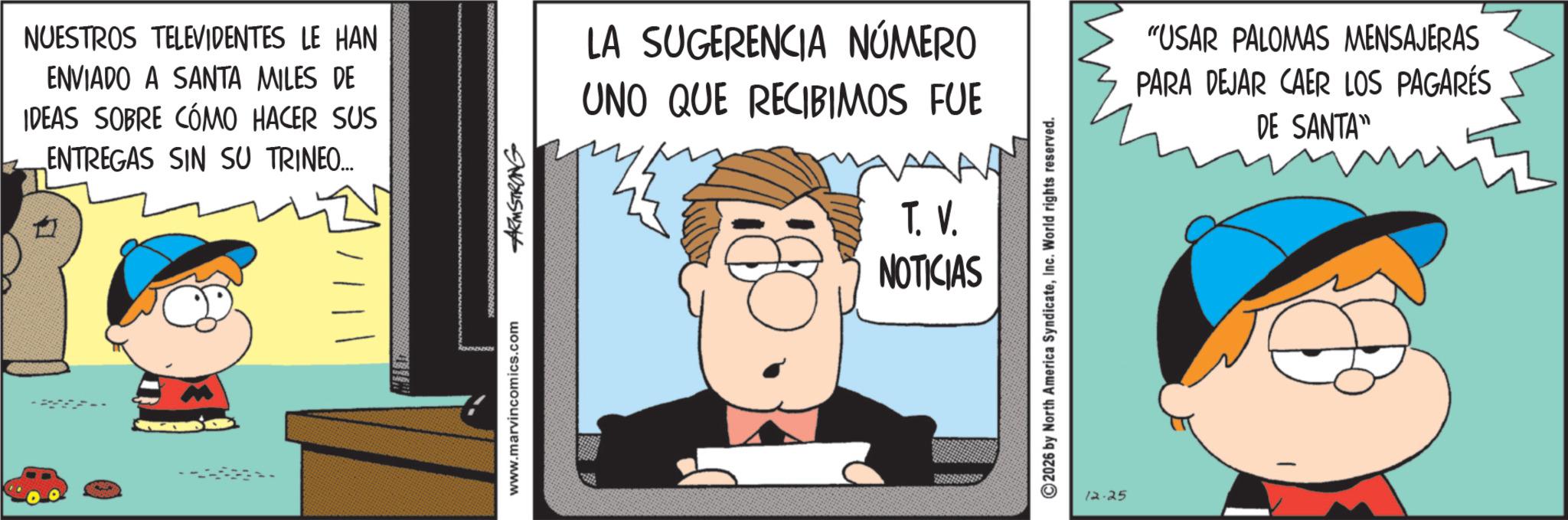 Pleased OCR: NUESTROS TELEVIDENTES LE HAN ENVIADO A SANTA MILES DE IDEAS SOBRE CÓMO HACER SUS ENTREGAS SIN SU TRINEO... www.marvincomics.com ARMSTRONG LA SUGERENCIA NÚMERO UNO QUE RECIBIMOS FUE T. V. NOTICIAS ©2026 by North America SyndicateInc. World rights reserved. 12.25 "USAR PALOMAS MENSAJERAS PARA DEJAR CAER LOS PAGARÉS DE SANTA" NUESTROS TELEVIDENTES LE HAN ENVIADO A SANTA MILES DE IDEAS SOBRE CÓMO HACER SUS ENTREGAS SIN SU TRINEO ... www.marvincomics.com ARMSTRONG LA SUGERENCIA NÚMERO UNO QUE RECIBIMOS FUE T. V. NOTICIAS © 2026 by North America SyndicateInc. World rights reserved . 12.25 " USAR PALOMAS MENSAJERAS PARA DEJAR CAER LOS PAGARÉS DE SANTA "