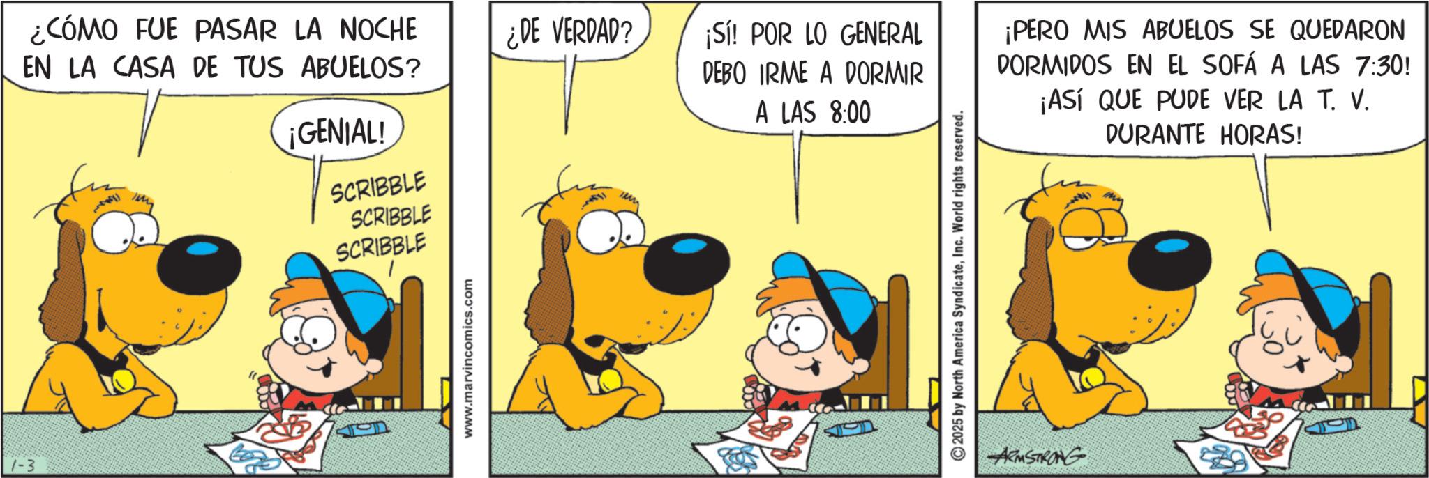 Animation OCR: 1-3 ¿CÓMO FUE PASAR LA NOCHE EN LA CASA DE TUS ABUELOS? ¿DE VERDAD? ¡GENIAL! SCRIBBLE SCRIBBLE SCRIBBLE www.marvincomics.com ¡Sí! POR LO GENERAL DEBO IRME A DORMIR A LAS 8:00 ¡PERO MIS ABUELOS SE QUEDARON DORMIDOS EN EL SOFÁ A LAS 7:30! ¡ASÍ QUE PUDE VER LA T. V. DURANTE HORAS! 2025 by North America SyndicateInc. World rights reserved. ARMSTRONG 1-3 ¿ CÓMO FUE PASAR LA NOCHE EN LA CASA DE TUS ABUELOS ? ¿ DE VERDAD ? ¡ GENIAL ! SCRIBBLE SCRIBBLE SCRIBBLE www.marvincomics.com ¡ Sí ! POR LO GENERAL DEBO IRME A DORMIR A LAS 8:00 ¡ PERO MIS ABUELOS SE QUEDARON DORMIDOS EN EL SOFÁ A LAS 7:30 ! ¡ ASÍ QUE PUDE VER LA T. V. DURANTE HORAS ! 2025 by North America SyndicateInc. World rights reserved . ARMSTRONG