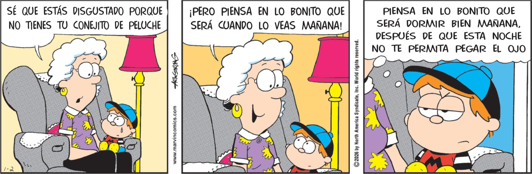 Animated cartoon OCR: 1-2 SÉ QUE ESTÁS DISGUSTADO PORQUE NO TIENES TU CONEJITO DE PELUCHE ¡PERO PIENSA EN LO BONITO QUE SERÁ CUANDO LO VEAS MAÑANA! www.marvincomics.com ARMSTRONG 2026 by North America SyndicateInc. World rights reserved. PIENSA EN LO BONITO QUE SERÁ DORMIR BIEN MAÑANADESPUÉS DE QUE ESTA NOCHE NO TE PERMITA PEGAR EL OJO 1-2 SÉ QUE ESTÁS DISGUSTADO PORQUE NO TIENES TU CONEJITO DE PELUCHE ¡ PERO PIENSA EN LO BONITO QUE SERÁ CUANDO LO VEAS MAÑANA ! www.marvincomics.com ARMSTRONG 2026 by North America SyndicateInc. World rights reserved . PIENSA EN LO BONITO QUE SERÁ DORMIR BIEN MAÑANADESPUÉS DE QUE ESTA NOCHE NO TE PERMITA PEGAR EL OJO