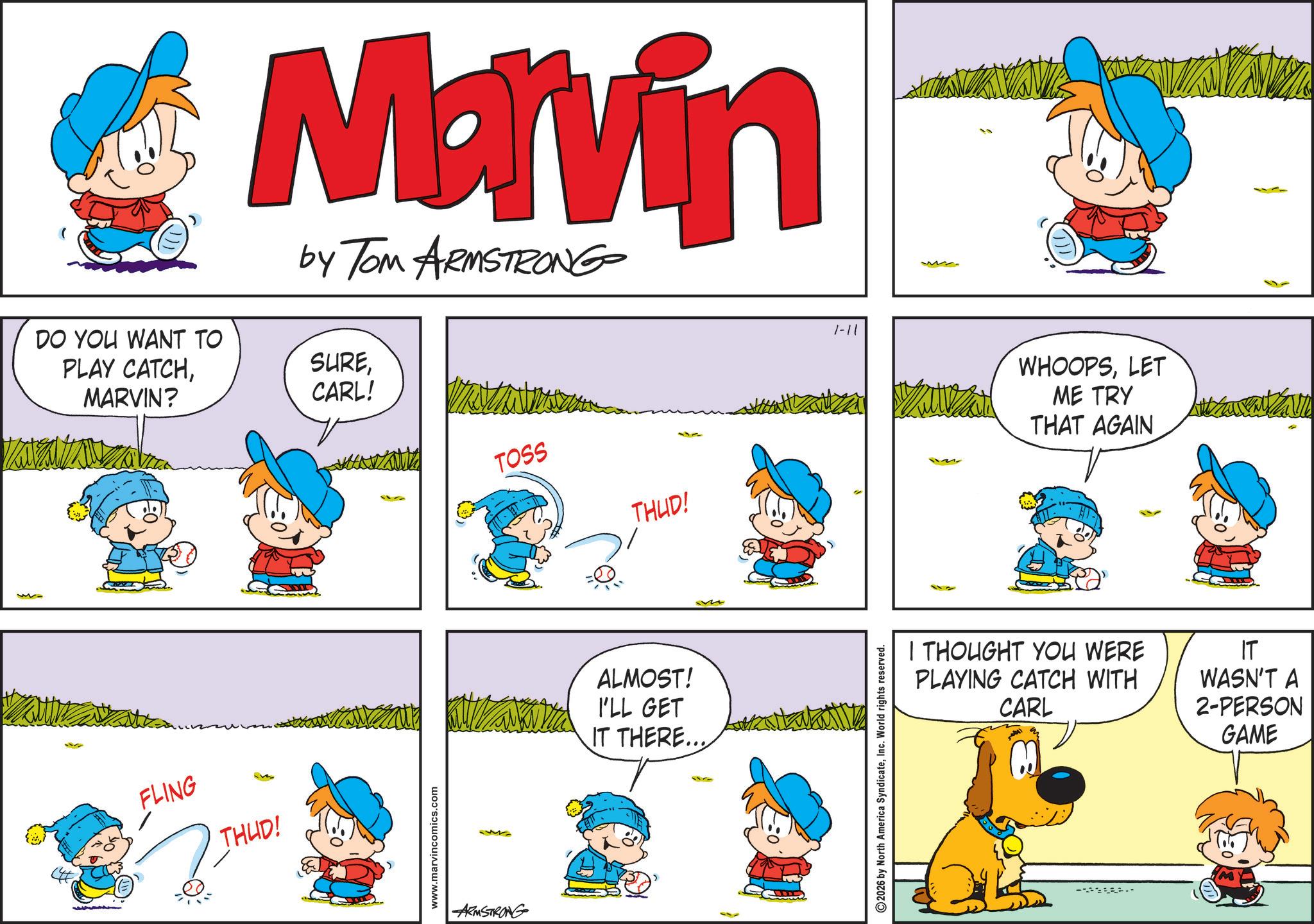 Gesture OCR: DO YOU WANT TO PLAY CATCHMARVIN? Marvin by Tom ARMSTRONG SURECARL! Kutzal FLING THUD! www.marvincomics.com ARMSTRONG TOSS 1-11 THUD! 112 ALMOST! I'LL GET IT THERE... 2026 by North America SyndicateInc. World rights reserved. M WHOOPSLET ME TRY THAT AGAIN I THOUGHT YOU WERE PLAYING CATCH WITH CARL IT WASN'T A 2-PERSON GAME DO YOU WANT TO PLAY CATCHMARVIN ? Marvin by Tom ARMSTRONG SURECARL ! Kutzal FLING THUD ! www.marvincomics.com ARMSTRONG TOSS 1-11 THUD ! 112 ALMOST ! I'LL GET IT THERE ... 2026 by North America SyndicateInc. World rights reserved . M WHOOPSLET ME TRY THAT AGAIN I THOUGHT YOU WERE PLAYING CATCH WITH CARL IT WASN'T A 2 - PERSON GAME