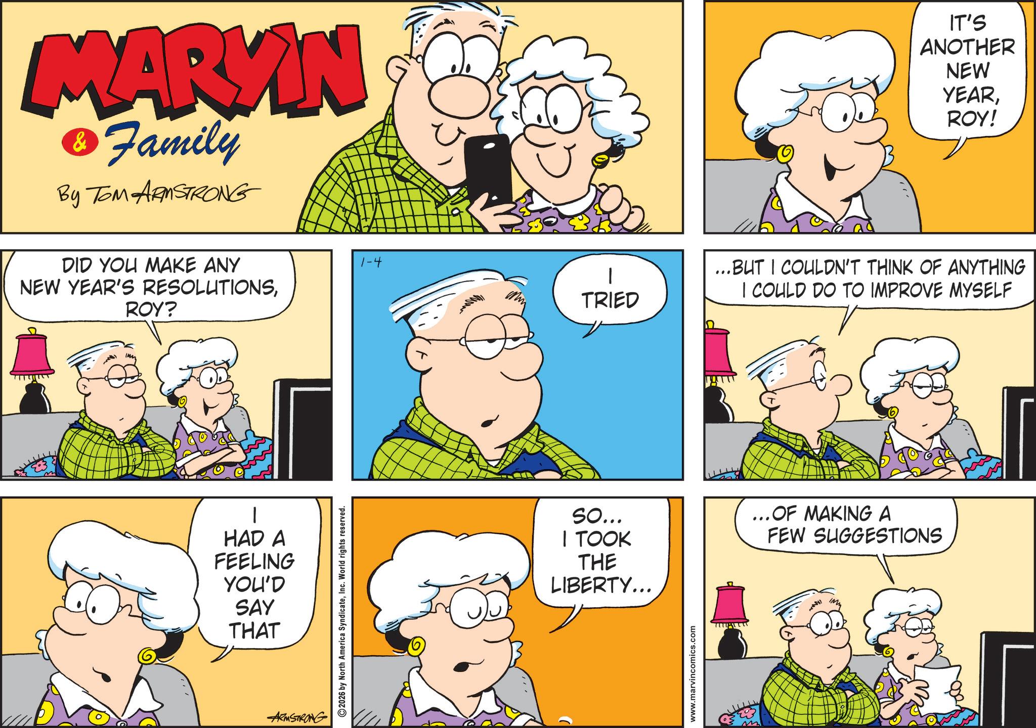 Comic book OCR: MARYIN & Family By TOM ARMSTRONG DID YOU MAKE ANY NEW YEAR'S RESOLUTIONSROY? 1-4 HAD A FEELING YOU'D SAY THAT ARMSTRONG 2026 by North America SyndicateInc. World rights reserved. TRIED IT'S ANOTHER NEW YEARROY! ...BUT I COULDN'T THINK OF ANYTHING I COULD DO TO IMPROVE MYSELF So... I TOOK THE LIBERTY... ...OF MAKING A FEW SUGGESTIONS www.marvincomics.com MARYIN & Family By TOM ARMSTRONG DID YOU MAKE ANY NEW YEAR'S RESOLUTIONSROY ? 1-4 HAD A FEELING YOU'D SAY THAT ARMSTRONG 2026 by North America SyndicateInc. World rights reserved . TRIED IT'S ANOTHER NEW YEARROY ! ... BUT I COULDN'T THINK OF ANYTHING I COULD DO TO IMPROVE MYSELF So ... I TOOK THE LIBERTY ... ... OF MAKING A FEW SUGGESTIONS www.marvincomics.com