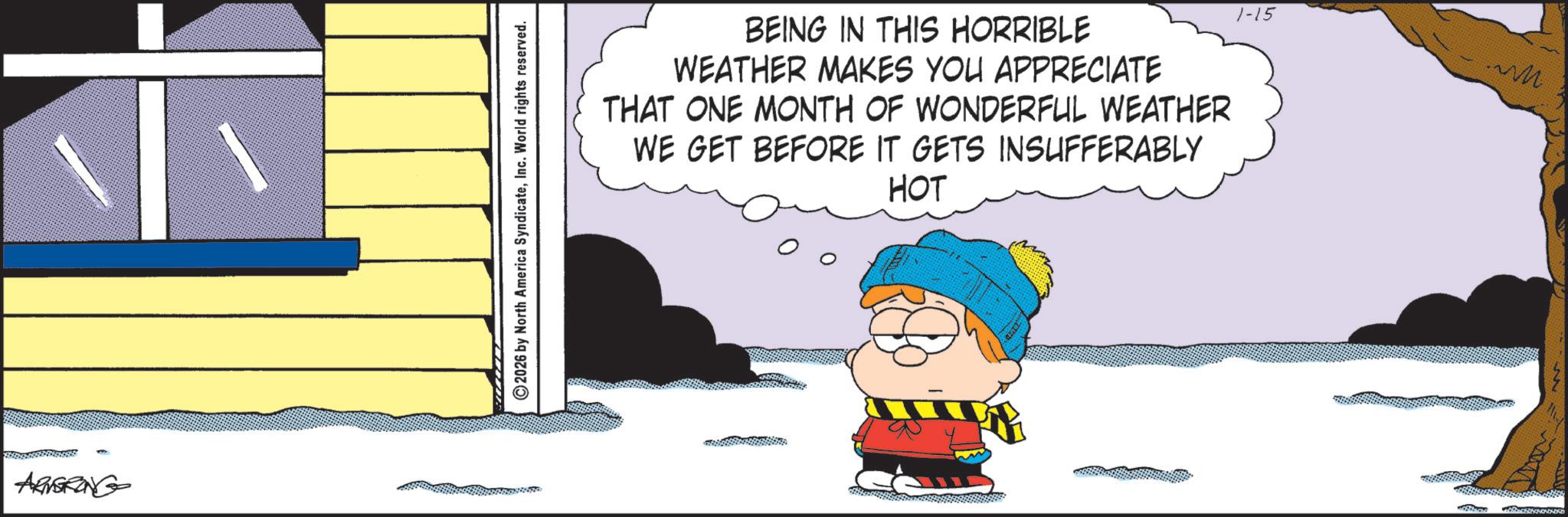 Comic book OCR: ARVGRONG ©2026 by North America SyndicateInc. World rights reserved. BEING IN THIS HORRIBLE WEATHER MAKES YOU APPRECIATE THAT ONE MONTH OF WONDERFUL WEATHER WE GET BEFORE IT GETS INSUFFERABLY HOT 1-15 ARVGRONG © 2026 by North America SyndicateInc. World rights reserved . BEING IN THIS HORRIBLE WEATHER MAKES YOU APPRECIATE THAT ONE MONTH OF WONDERFUL WEATHER WE GET BEFORE IT GETS INSUFFERABLY HOT 1-15