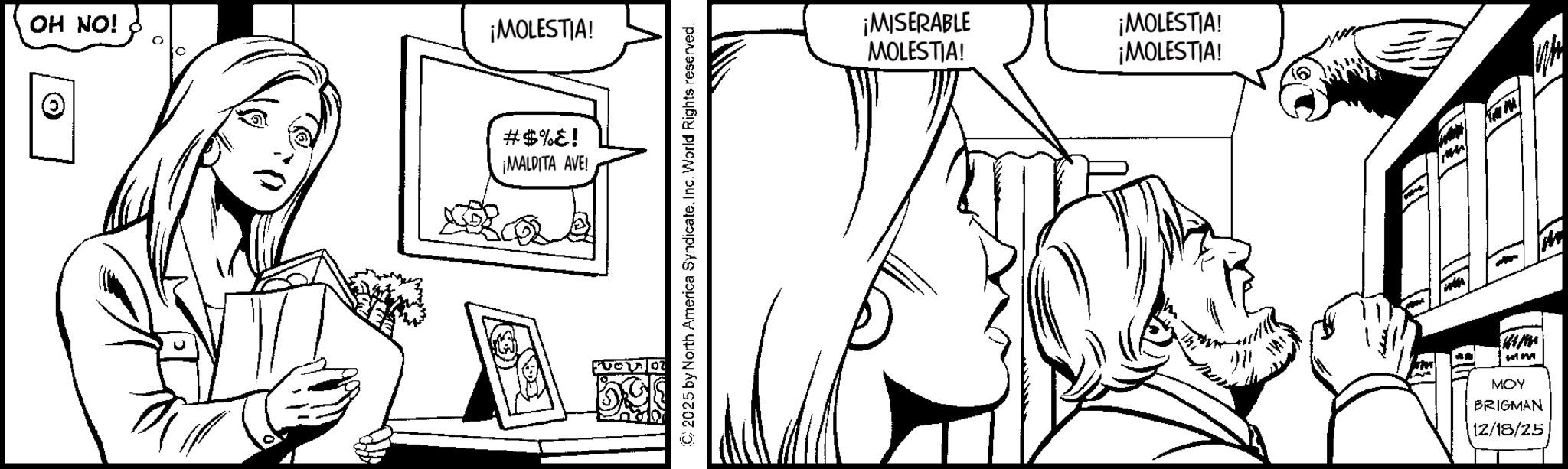 Comic book OCR: OH NO! ¡MOLESTIA! Ð) #$%! ¡MALDITA AVE! © 2025 by North America Syndicate. Inc. World Rights reserved. ¡MISERABLE MOLESTIA! ¡MOLESTIA! ¡MOLESTIA! 27 mm MOY BRIGMAN 12/18/25 m OH NO ! ¡ MOLESTIA ! Ð ) # $ % ! ¡ MALDITA AVE ! © 2025 by North America Syndicate . Inc. World Rights reserved . ¡ MISERABLE MOLESTIA ! ¡ MOLESTIA ! ¡ MOLESTIA ! 27 mm MOY BRIGMAN 12/18/25 m