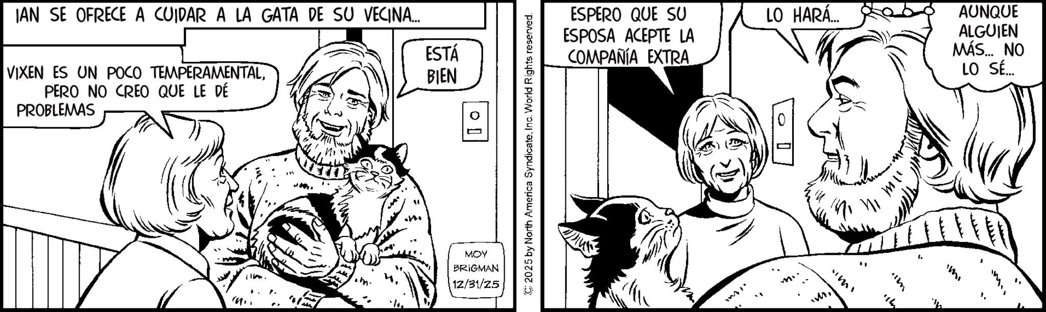 Comic book OCR: IAN SE OFRECE A CUIDAR A LA GATA DE SU VECINA... VIXEN ES UN POCO TEMPERAMENTALPERO NO CREO QUE LE DÉ PROBLEMAS ESTÁ BIEN ?? ? ESPERO QUE SU ESPOSA ACEPTE LA COMPAÑÍA EXTRA LO HARA AUNQUE ALGUIEN MÁS.... NO LO SÉ... © 2025 by North America SyndicateInc. World Rights reserved. MOY BRIGMAN 12/31/25 ? ? IAN SE OFRECE A CUIDAR A LA GATA DE SU VECINA ... VIXEN ES UN POCO TEMPERAMENTALPERO NO CREO QUE LE DÉ PROBLEMAS ESTÁ BIEN ? ? ? ESPERO QUE SU ESPOSA ACEPTE LA COMPAÑÍA EXTRA LO HARA AUNQUE ALGUIEN MÁS .... NO LO SÉ ... © 2025 by North America SyndicateInc. World Rights reserved . MOY BRIGMAN 12/31/25 ? ?