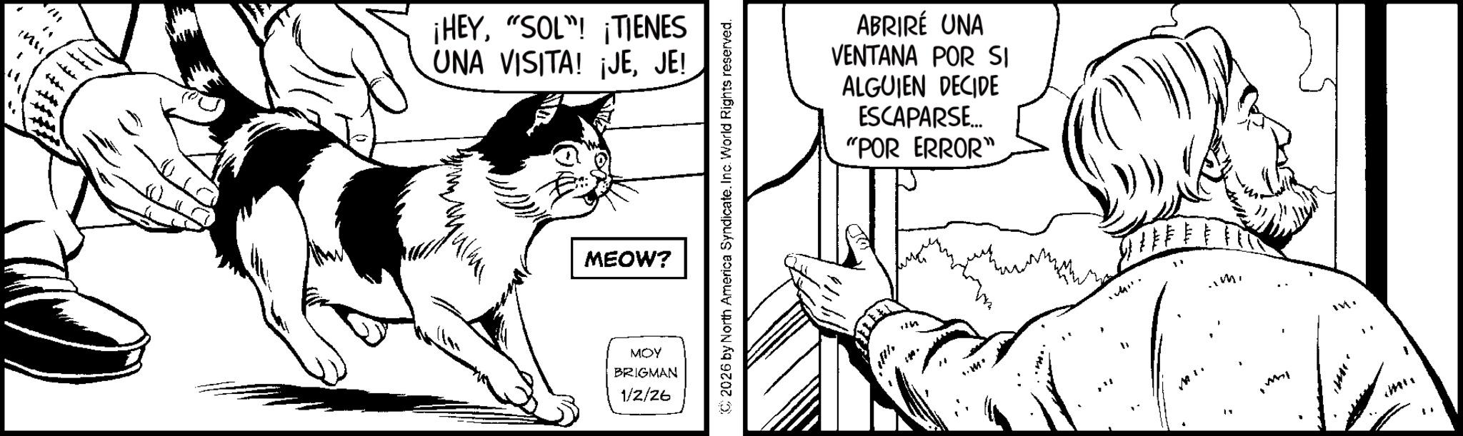 Fiction OCR: 11 " inu ¡HEY"SOL"! ¡TIENES UNA VISITA! ¡JEJE! MEOW? MOY BRIGMAN 1/2/26 C2026 by North America Syndicate. Inc. World Rights reserved. ABRIRÉ UNA VENTANA POR SI ALGUIEN DECIDE ESCAPARSE... "POR ERROR" MI. .m. M " 11 " inu ¡ HEY" SOL " ! ¡ TIENES UNA VISITA ! ¡ JEJE ! MEOW ? MOY BRIGMAN 1/2/26 C2026 by North America Syndicate . Inc. World Rights reserved . ABRIRÉ UNA VENTANA POR SI ALGUIEN DECIDE ESCAPARSE ... " POR ERROR " MI . .m . M "