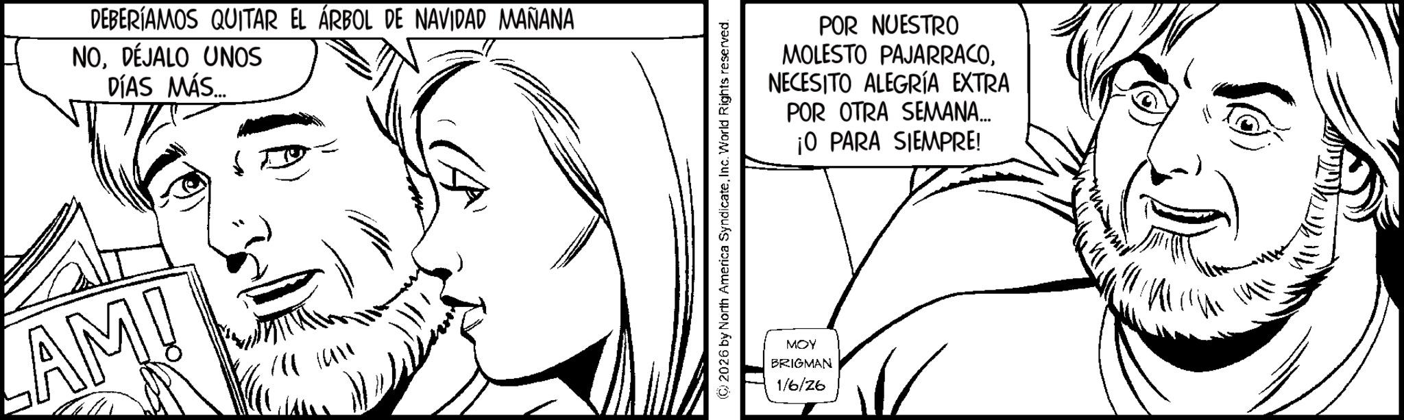 Pleased OCR: DEBERÍAMOS QUITAR EL ÁRBOL DE NAVIDAD MAÑANA NODÉJALO UNOS DÍAS MÁS.... AM! ?? 2026 by North America SyndicateInc. World Rights reserved. MOY BRIGMAN 1/6/26 POR NUESTRO MOLESTO PAJARRACONECESITO ALEGRÍA EXTRA POR OTRA SEMANA... 10 PARA SIEMPRE! DEBERÍAMOS QUITAR EL ÁRBOL DE NAVIDAD MAÑANA NODÉJALO UNOS DÍAS MÁS .... AM ! ? ? 2026 by North America SyndicateInc. World Rights reserved . MOY BRIGMAN 1/6/26 POR NUESTRO MOLESTO PAJARRACONECESITO ALEGRÍA EXTRA POR OTRA SEMANA ... 10 PARA SIEMPRE !