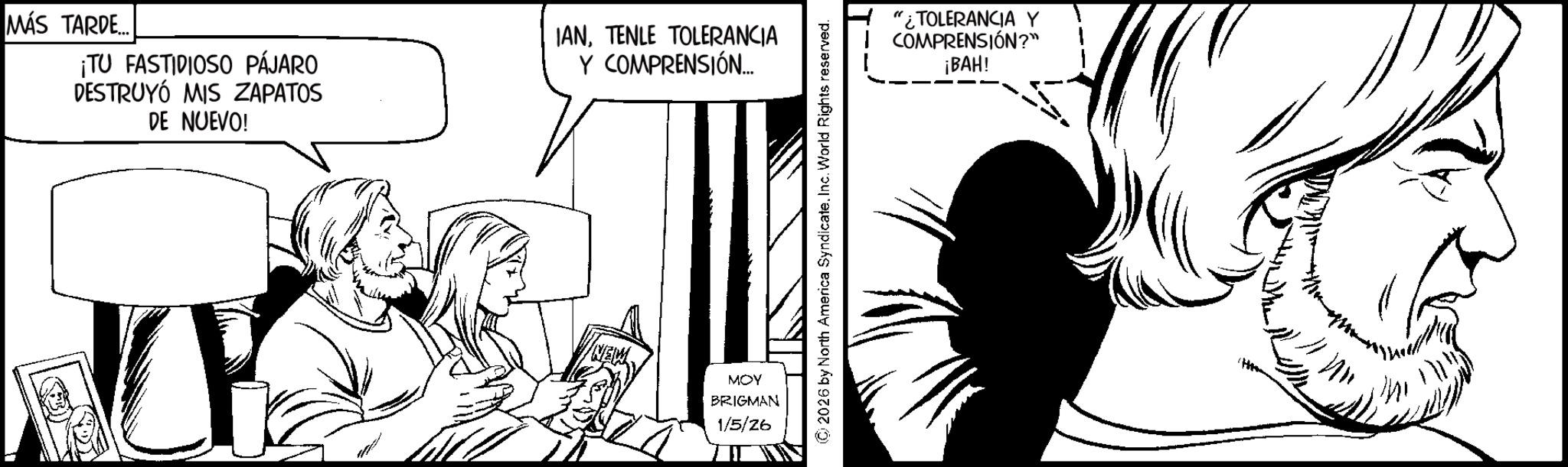 Graphics OCR: MÁS TARDE... ¡TU FASTIDIOSO PÁJARO DESTRUYÓ MIS ZAPATOS DE NUEVO! IANTENLE TOLERANCIA Y COMPRENSIÓN... NEW MOY BRIGMAN 1/5/26 © 2026 by North America SyndicateInc. World Rights reserved. "¿TOLERANCIA Y COMPRENSIÓN?" ¡BAH! MÁS TARDE ... ¡ TU FASTIDIOSO PÁJARO DESTRUYÓ MIS ZAPATOS DE NUEVO ! IANTENLE TOLERANCIA Y COMPRENSIÓN ... NEW MOY BRIGMAN 1/5/26 © 2026 by North America SyndicateInc. World Rights reserved . " ¿ TOLERANCIA Y COMPRENSIÓN ? " ¡ BAH !