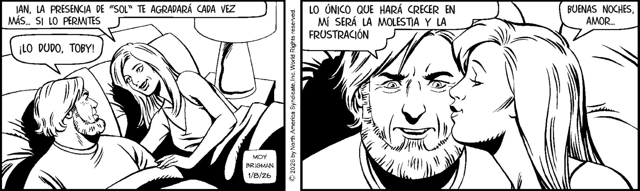 Fictional character OCR: IANLA PRESENCIA DE "SOL" TE AGRADARÁ CADA VEZ MÁS... SI LO PERMITES ¡LO DUDOTOBY! MOY BRIGMAN 1/8/26 © 2026 by North America SyndicateInc. World Rights reserved. LO ÚNICO QUE HARÁ CRECER EN MÍ SERÁ LA MOLESTIA Y LA FRUSTRACIÓN BUENAS NOCHESAMOR... IANLA PRESENCIA DE " SOL " TE AGRADARÁ CADA VEZ MÁS ... SI LO PERMITES ¡ LO DUDOTOBY ! MOY BRIGMAN 1/8/26 © 2026 by North America SyndicateInc. World Rights reserved . LO ÚNICO QUE HARÁ CRECER EN MÍ SERÁ LA MOLESTIA Y LA FRUSTRACIÓN BUENAS NOCHESAMOR ...