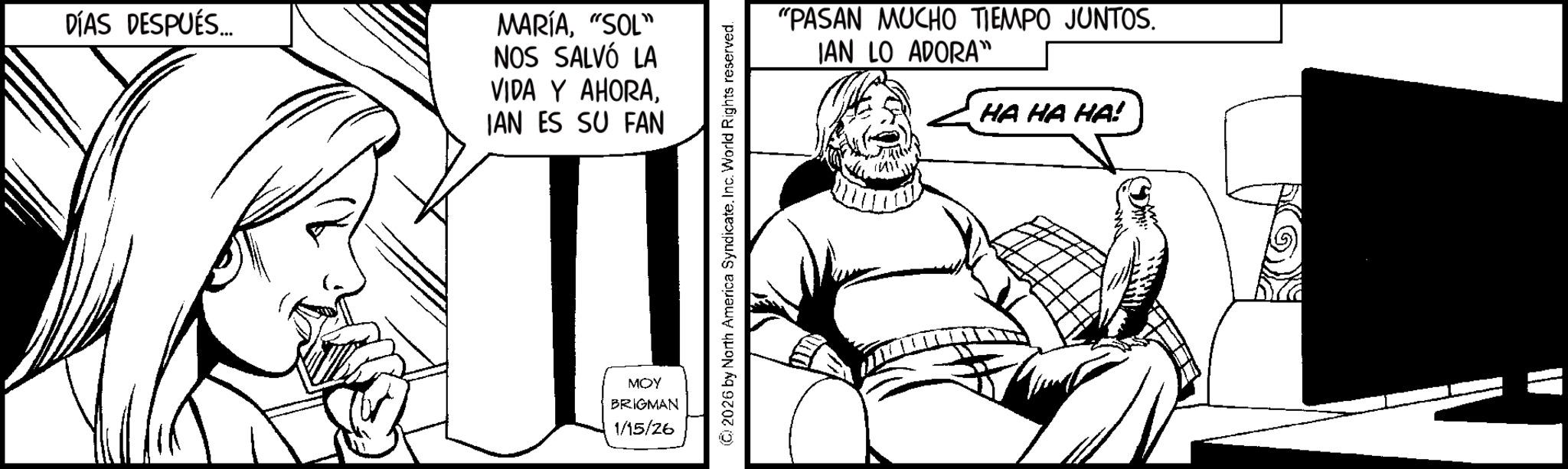 Pleased OCR: DÍAS DESPUÉS... MARÍA"SOL" NOS SALVÓ LA VIDA Y AHORAIAN ES SU FAN MOY BRIGMAN 1/15/26 2026 by North America SyndicateInc. World Rights reserved. "PASAN MUCHO TIEMPO JUNTOS. JAN LO ADORA" HA HA HA! DÍAS DESPUÉS ... MARÍA" SOL " NOS SALVÓ LA VIDA Y AHORAIAN ES SU FAN MOY BRIGMAN 1/15/26 2026 by North America SyndicateInc. World Rights reserved . " PASAN MUCHO TIEMPO JUNTOS . JAN LO ADORA " HA HA HA !