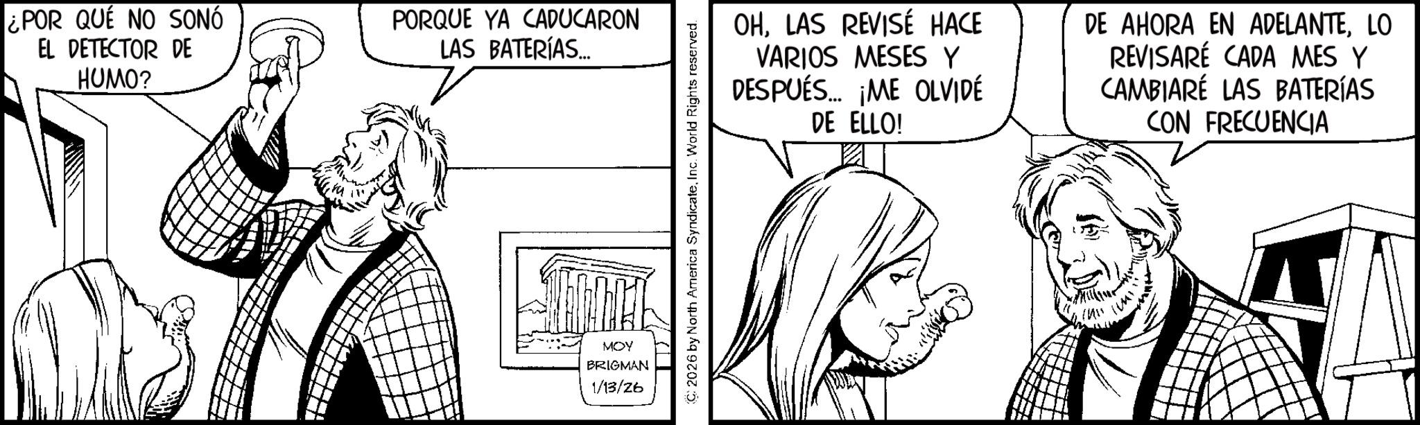 Graphics OCR: ¿POR QUE NO SONÓ EL DETECTOR DE HUMO? PORQUE YA CADUCARON LAS BATERÍAS.... MOY BRIGMAN 1/13/26 C2026 by North America SyndicateInc. World Rights reserved. OHLAS REVISÉ HACE VARIOS MESES Y DESPUÉS... ¡ME OLVIDÉ DE ELLO! DE AHORA EN ADELANTELO REVISARÉ CADA MES Y CAMBIARÉ LAS BATERÍAS CON FRECUENCIA ¿ POR QUE NO SONÓ EL DETECTOR DE HUMO ? PORQUE YA CADUCARON LAS BATERÍAS .... MOY BRIGMAN 1/13/26 C2026 by North America SyndicateInc. World Rights reserved . OHLAS REVISÉ HACE VARIOS MESES Y DESPUÉS ... ¡ ME OLVIDÉ DE ELLO ! DE AHORA EN ADELANTELO REVISARÉ CADA MES Y CAMBIARÉ LAS BATERÍAS CON FRECUENCIA