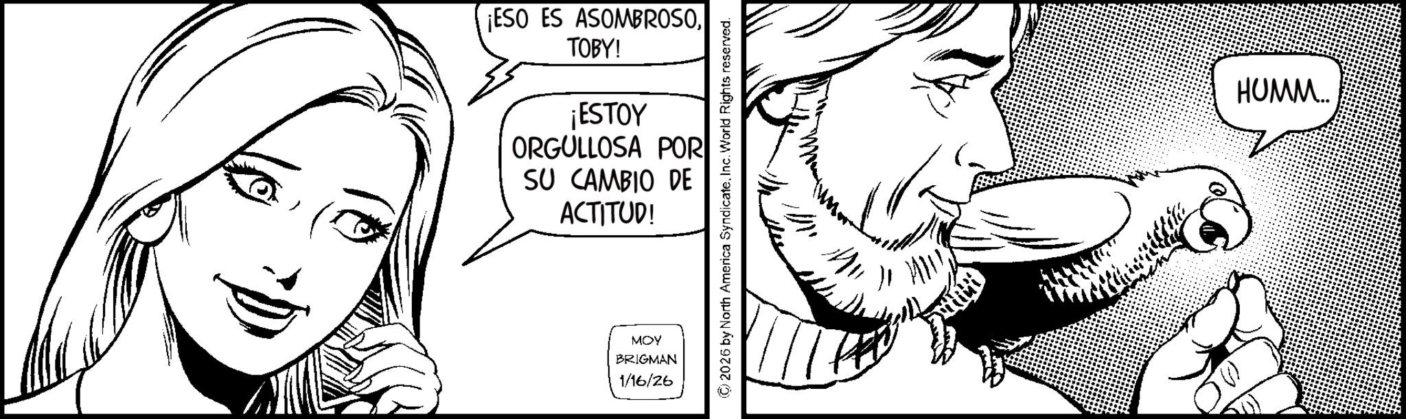 Moustache OCR: ¡ESO ES ASOMBROSOTOBY! ¡ESTOY ORGULLOSA POR SU CAMBIO DE ACTITUD! MOY BRIGMAN 1/16/26 ©2026 by North America SyndicateInc. World Rights reserved. HUMM... ¡ ESO ES ASOMBROSOTOBY ! ¡ ESTOY ORGULLOSA POR SU CAMBIO DE ACTITUD ! MOY BRIGMAN 1/16/26 © 2026 by North America SyndicateInc. World Rights reserved . HUMM ...
