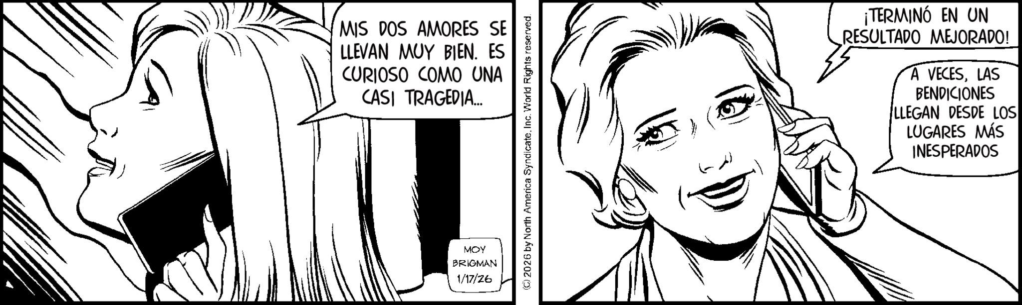 Fictional character OCR: MIS DOS AMORES SE LLEVAN MUY BIEN. ES CURIOSO COMO UNA CASI TRAGEDIA... MOY BRIGMAN 1/17/26 (C) 2026 by North America Syndicate. Inc. World Rights reserved. ¡TERMINÓ EN UN RESULTADO MEJORADO! A VECESLAS BENDICIONES LLEGAN DESDE LOS LUGARES MÁS INESPERADOS MIS DOS AMORES SE LLEVAN MUY BIEN . ES CURIOSO COMO UNA CASI TRAGEDIA ... MOY BRIGMAN 1/17/26 ( C ) 2026 by North America Syndicate . Inc. World Rights reserved . ¡ TERMINÓ EN UN RESULTADO MEJORADO ! A VECESLAS BENDICIONES LLEGAN DESDE LOS LUGARES MÁS INESPERADOS