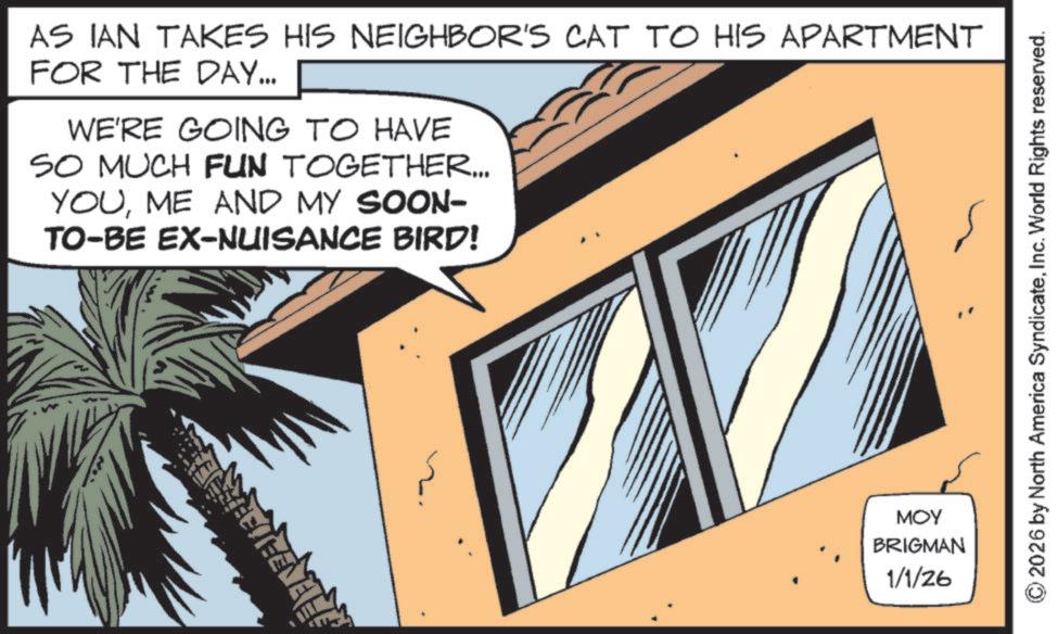 Animated cartoon OCR: AS IAN TAKES HIS NEIGHBOR'S CAT TO HIS APARTMENT FOR THE DAY... WE'RE GOING TO HAVE SO MUCH FUN TOGETHER... YOUME AND MY SOON- TO-BE EX-NUISANCE BIRD! MOY BRIGMAN 1/1/26 2026 by North America SyndicateInc. World Rights reserved. AS IAN TAKES HIS NEIGHBOR'S CAT TO HIS APARTMENT FOR THE DAY ... WE'RE GOING TO HAVE SO MUCH FUN TOGETHER ... YOUME AND MY SOON- TO - BE EX - NUISANCE BIRD ! MOY BRIGMAN 1/1/26 2026 by North America SyndicateInc. World Rights reserved .