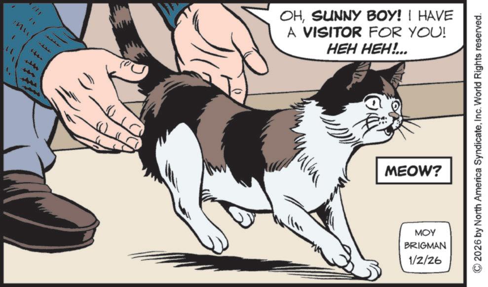 Fur OCR: OHSUNNY BOY! I HAVE A VISITOR FOR YOU! HEH HEH!... MEOW? MOY BRIGMAN 1/2/26 © 2026 by North America SyndicateInc. World Rights reserved. OHSUNNY BOY ! I HAVE A VISITOR FOR YOU ! HEH HEH ! ... MEOW ? MOY BRIGMAN 1/2/26 © 2026 by North America SyndicateInc. World Rights reserved .