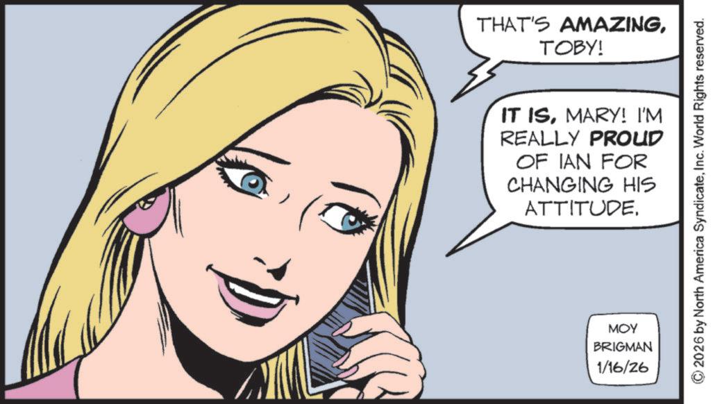 Comics OCR: THAT'S AMAZINGTOBY! IT ISMARY! I'M REALLY PROUD OF IAN FOR CHANGING HIS ATTITUDE. MOY BRIGMAN 1/16/26 2026 by North America SyndicateInc. World Rights reserved. THAT'S AMAZINGTOBY ! IT ISMARY ! I'M REALLY PROUD OF IAN FOR CHANGING HIS ATTITUDE . MOY BRIGMAN 1/16/26 2026 by North America SyndicateInc. World Rights reserved .