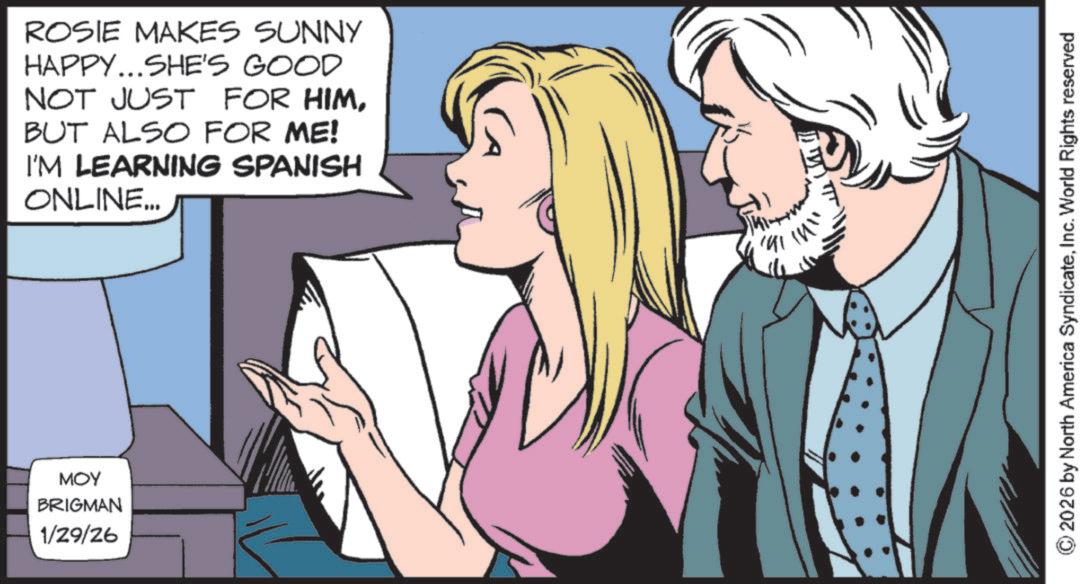 Pleased OCR: ROSIE MAKES SUNNY HAPPY...SHE'S GOOD NOT JUST FOR HIMBUT ALSO FOR ME! I'M LEARNING SPANISH ONLINE... MOY BRIGMAN 1/29/26 ??? ?? ?? !!!! 2026 by North America SyndicateInc. World Rights reserved ROSIE MAKES SUNNY HAPPY ... SHE'S GOOD NOT JUST FOR HIMBUT ALSO FOR ME ! I'M LEARNING SPANISH ONLINE ... MOY BRIGMAN 1/29/26 ??? ?? ?? !!!! 2026 by North America SyndicateInc. World Rights reserved