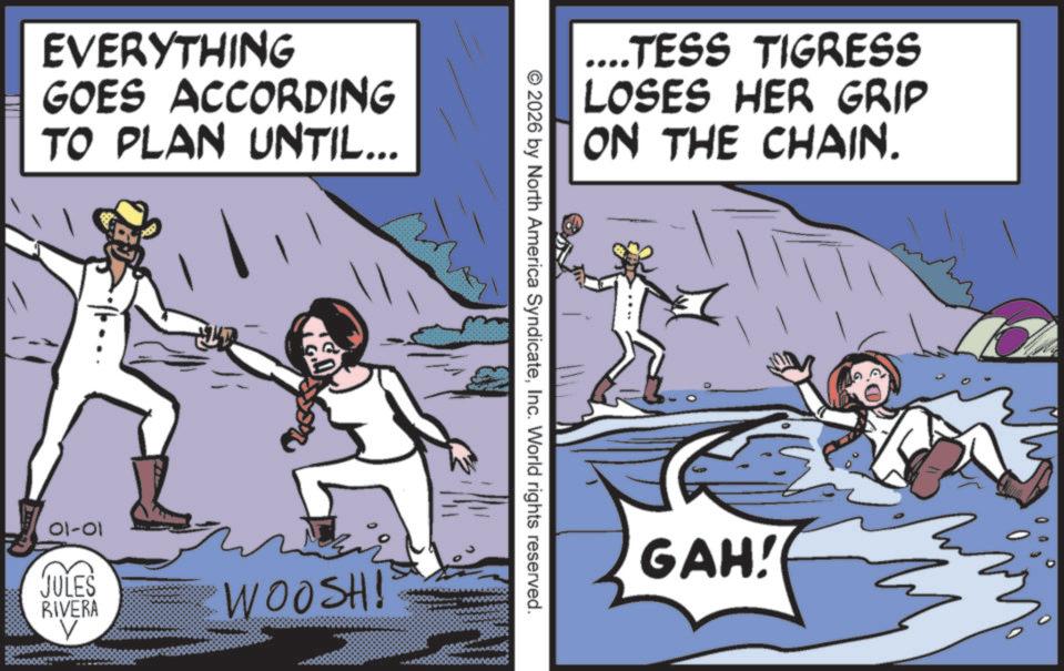 Photo caption OCR: EVERYTHING GOES ACCORDING TO PLAN UNTIL... 01-01 JULES RIVERA V WOOSH! ....TESS TIGRESS LOSES HER GRIP ON THE CHAIN. © 2026 by North America SyndicateInc. World rights reserved. GAH! EVERYTHING GOES ACCORDING TO PLAN UNTIL ... 01-01 JULES RIVERA V WOOSH ! .... TESS TIGRESS LOSES HER GRIP ON THE CHAIN . © 2026 by North America SyndicateInc. World rights reserved . GAH !
