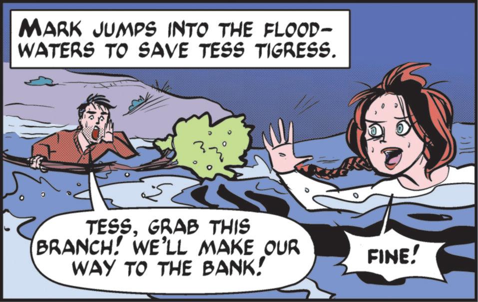 Graphics OCR: MARK JUMPS INTO THE FLOOD- WATERS TO SAVE TESS TIGRESS. TESSGRAB THIS BRANCH! WE'LL MAKE OUR WAY TO THE BANK! FINE! MARK JUMPS INTO THE FLOOD- WATERS TO SAVE TESS TIGRESS . TESSGRAB THIS BRANCH ! WE'LL MAKE OUR WAY TO THE BANK ! FINE !