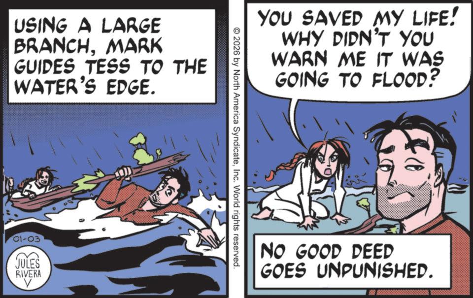 Pleased OCR: USING A LARGE BRANCHMARK GUIDES TESS TO THE WATER'S EDGE. 01-03 JULES RIVERA V YOU SAVED MY LIFE! WHY DIDN'T YOU WARN ME IT WAS GOING TO FLOOD? 2026 by North America SyndicateInc. World rights reserved. NO GOOD DEED GOES UNPUNISHED. USING A LARGE BRANCHMARK GUIDES TESS TO THE WATER'S EDGE . 01-03 JULES RIVERA V YOU SAVED MY LIFE ! WHY DIDN'T YOU WARN ME IT WAS GOING TO FLOOD ? 2026 by North America SyndicateInc. World rights reserved . NO GOOD DEED GOES UNPUNISHED .
