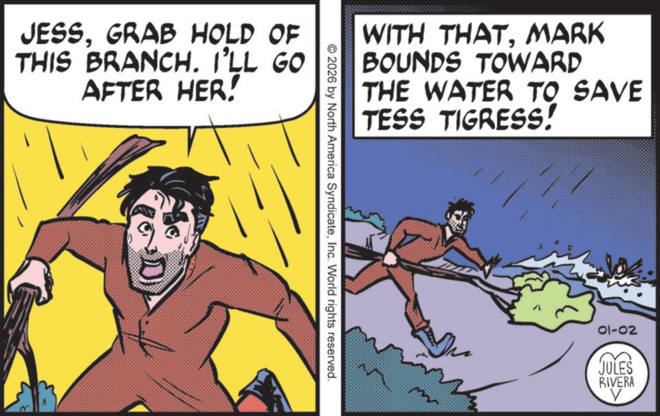 Publication OCR: JESSGRAB HOLD OF THIS BRANCH. I'LL GO AFTER HER! WITH THATMARK BOUNDS TOWARD THE WATER TO SAVE TESS TIGRESS! 2026 by North America SyndicateInc. World rights reserved. 01-02 JULES RIVERA V JESSGRAB HOLD OF THIS BRANCH . I'LL GO AFTER HER ! WITH THATMARK BOUNDS TOWARD THE WATER TO SAVE TESS TIGRESS ! 2026 by North America SyndicateInc. World rights reserved . 01-02 JULES RIVERA V