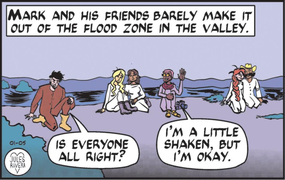 Fictional character OCR: MARK AND HIS FRIENDS BARELY MAKE IT OUT OF THE FLOOD ZONE IN THE VALLEY. 01-05 JULES RIVERA IS EVERYONE ALL RIGHT? I'M A LITTLE SHAKENBUT I'M OKAY. MARK AND HIS FRIENDS BARELY MAKE IT OUT OF THE FLOOD ZONE IN THE VALLEY . 01-05 JULES RIVERA IS EVERYONE ALL RIGHT ? I'M A LITTLE SHAKENBUT I'M OKAY .