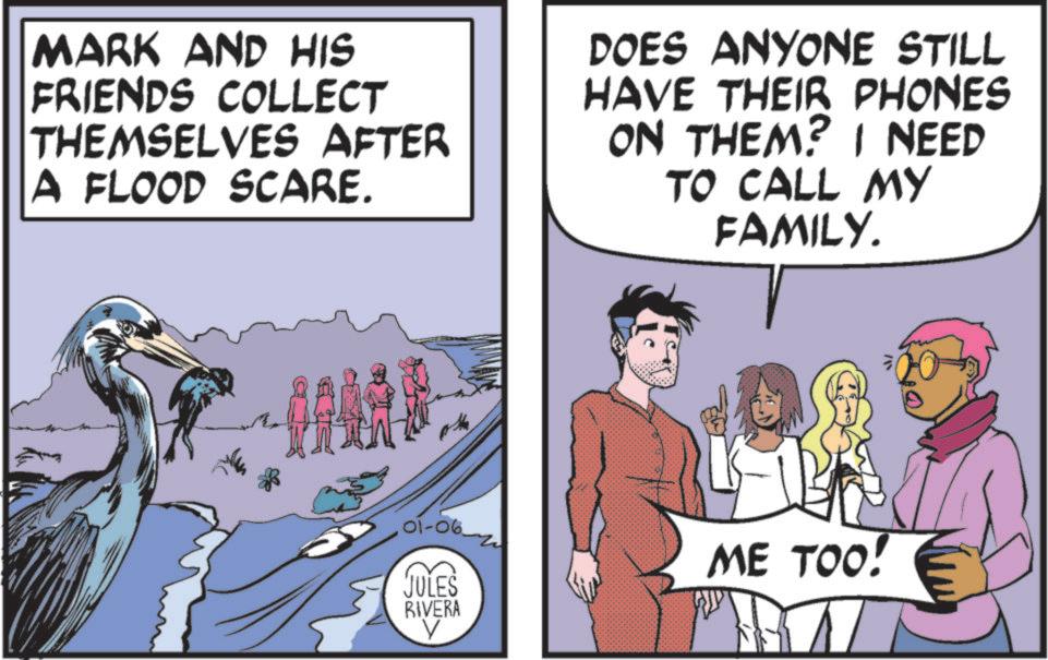 Comics OCR: MARK AND HIS FRIENDS COLLECT THEMSELVES AFTER A FLOOD SCARE. DOES ANYONE STILL HAVE THEIR PHONES ON THEM? I NEED TO CALL MY FAMILY. 101-06-2 JULES RIVERA V ME TOO! MARK AND HIS FRIENDS COLLECT THEMSELVES AFTER A FLOOD SCARE . DOES ANYONE STILL HAVE THEIR PHONES ON THEM ? I NEED TO CALL MY FAMILY . 101-06-2 JULES RIVERA V ME TOO !