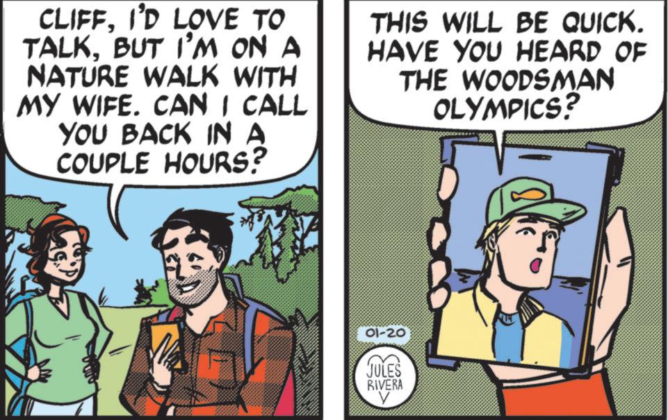 Publication OCR: CLIFFI'D LOVE TO TALKBUT I'M ON A NATURE WALK WITH MY WIFE. CAN I CALL YOU BACK IN A COUPLE HOURS? THIS WILL BE QUICK. HAVE YOU HEARD OF THE WOODSMAN OLYMPICS? 01-20 JULES RIVERA V CLIFFI'D LOVE TO TALKBUT I'M ON A NATURE WALK WITH MY WIFE . CAN I CALL YOU BACK IN A COUPLE HOURS ? THIS WILL BE QUICK . HAVE YOU HEARD OF THE WOODSMAN OLYMPICS ? 01-20 JULES RIVERA V