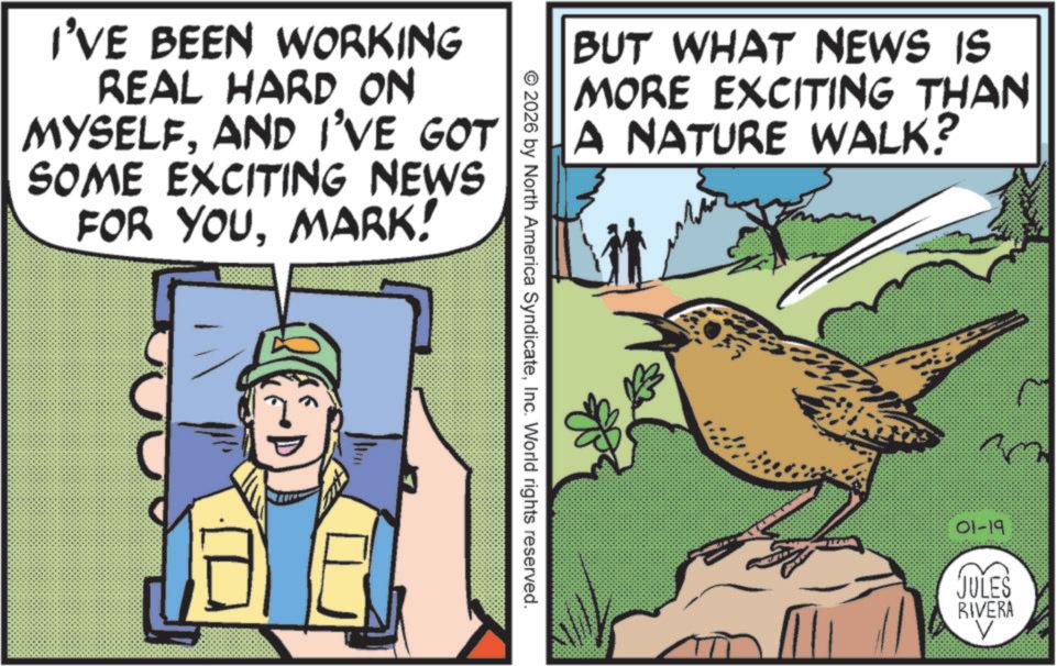 Beak OCR: I'VE BEEN WORKING REAL HARD ON MYSELFAND I'VE GOT SOME EXCITING NEWS FOR YOUMARK! BUT WHAT NEWS IS MORE EXCITING THAN A NATURE WALK? © 2026 by North America SyndicateInc. World rights reserved. 01-19 JULES RIVERA V I'VE BEEN WORKING REAL HARD ON MYSELFAND I'VE GOT SOME EXCITING NEWS FOR YOUMARK ! BUT WHAT NEWS IS MORE EXCITING THAN A NATURE WALK ? © 2026 by North America SyndicateInc. World rights reserved . 01-19 JULES RIVERA V
