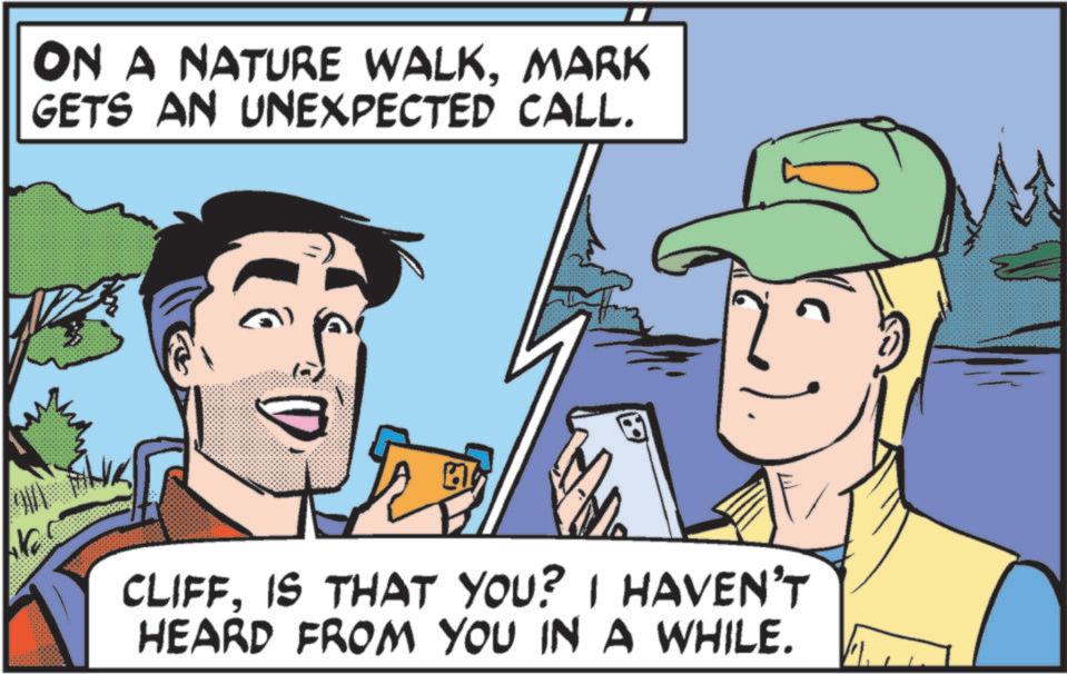 Animated cartoon OCR: ON A NATURE WALKMARK GETS AN UNEXPECTED CALL. LAKE CLIFFIS THAT YOU? I HAVEN'T HEARD FROM YOU IN A WHILE. ON A NATURE WALKMARK GETS AN UNEXPECTED CALL . LAKE CLIFFIS THAT YOU ? I HAVEN'T HEARD FROM YOU IN A WHILE .