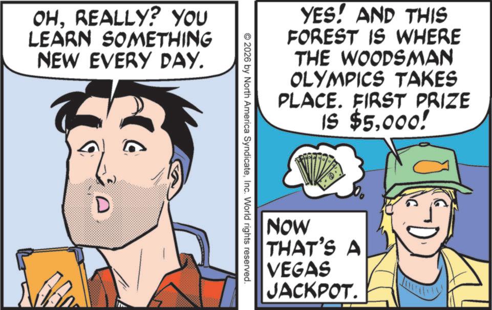 Animated cartoon OCR: OHREALLY? YOU LEARN SOMETHING NEW EVERY DAY. D YES! AND THIS FOREST IS WHERE THE WOODSMAN OLYMPICS TAKES PLACE. FIRST PRIZE IS $5000! © 2026 by North America SyndicateInc. World rights reserved. NOW THAT'S A VEGAS JACKPOT. OHREALLY ? YOU LEARN SOMETHING NEW EVERY DAY . D YES ! AND THIS FOREST IS WHERE THE WOODSMAN OLYMPICS TAKES PLACE . FIRST PRIZE IS $ 5000 ! © 2026 by North America SyndicateInc. World rights reserved . NOW THAT'S A VEGAS JACKPOT .